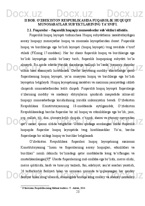 II BOB. O‘ZBEKISTON RESPUBLIKASIDA FUQAROLIK HUQUQIY
MUNOSABATLAR SUB’EKTLARINING TA’SNIFI.
2.1. Fuqarolar – fuqarolik huquqiy munosabatlar sub’ektlari sifatida.
Fuqarolik huquq layoqati tushunchasi Huquq subyektlarini xarakterlaydigan
asosiy   huquqiy   xususiyatlar   huquq   va   muomala   layoqatlaridan   iborat.   Fuqarolik
huquq   va   burchlariga   ega   bo‘lish   layoqati   (huquq   layoqati)   teng   ravishda   e’tirof
etiladi   (FKning   17-moddasi).   Har   bir   shaxs   fuqarolik   huquq   va   burchlariga   ega
bo‘lish   layoqatiga   molik   bo‘lmay   turib,   fuqarolik   huquqining   subyekti   bo‘la
olmaydi. Bu qoida odatda yuridik shaxslarga taalluqli bo‘lsada, jismoniy shaxslar
uchun   ham   ahamiyatli   hisoblanadi.   Davlat   hayotning   moddiy   sharoitlariga   qarab
fuqarolarning   huquq   layoqati,   ya’ni   muayyan   huquq   va   burchlarga   ega   bo‘lish
layoqatini belgilaydi. Huquq layoqatining xarakteri va mazmuni jamiyatdagi ishlab
chiqarish   munosabatlaridan   kelib   chiqadi.   Fuqarolik   huquq   layoqati   fuqarolarga
o‘zlarining   moddiy   va   madaniy   ehtiyojlarini   qondirish   maqsadida   xilma-xil
huquqiy   munosabatlarga   kirishishning   yuridik   imkoniyatini   beradi.   O‘zbekiston
Respublikasi   Konstitutsiyasining   18-moddasida   aytilganidek,   O‘zbekiston
Respublikasidagi  barcha fuqarolar  bir  xil huquq va erkinliklarga ega bo‘lib, jinsi,
irqi, millati, tili, dini, ijtimoiy kelib chiqishi, e’tiqodi, shaxsi va ijtimoiy mavqeidan
qat’i   nazar,   qonun   oldida   tengdirlar.   Ushbu   qoidaga   asoslangan   holda   fuqarolik
huquqida   fuqarolar   huquq   layoqatida   teng   hisoblanadilar.   Ya’ni,   barcha
fuqarolarga bir xildagi huquq va burchlar belgilanadi. 
O‘zbekiston   Respublikasi   fuqarolari   huquq   layoqatining   mazmuni
Konstitutsiyaning   “Inson   va   fuqarolarning   asosiy   huquqlari,   erkinliklari   va
burchlari”   nomli   ikkinchi   bo‘limidagi   qator   moddalarda   keng   ta’riflangan   va
mustahkamlangan[9] 9
. Ularda fuqarolarning mol-mulkka ega bo‘lishi, meros olishi,
meros  qoldirishi,  kasb  va  turar-joy  tanlash,  fan, adabiyot,  san’at   asarlari  yaratish,
26   tadbirkorlik   faoliyati   bilan   va   umuman   qonunda   ta’qiqlanmagan   har   qanday
faoliyat bilan shug‘ullanish, shuningdek boshqa keng mulkiy va shaxsiy nomulkiy
9
 O‘zbekiston Respublikasining Mehnat kodeksi.-T.: Adolat, 2014.
23 