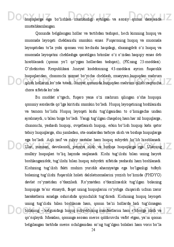 huquqlarga   ega   bo‘lishlari   mumkinligi   aytilgan   va   asosiy   qonun   darajasida
mustahkamlangan. 
Qonunda   belgilangan   hollar   va   tartibdan   tashqari,   hech   kimning   huquq   va
muomala   layoqati   cheklanishi   mumkin   emas.   Fuqaroning   huquq   va   muomala
layoqatidan   to‘la   yoki   qisman   voz   kechishi   haqidagi,   shuningdek   o‘z   huquq   va
muomala   layoqatini   cheklashga   qaratilgan   bitimlar   o‘z   o‘zidan   haqiqiy   emas   deb
hisoblanadi   (qonun   yo‘l   qo‘ygan   hollardan   tashqari),   (FKning   23-moddasi).
O‘zbekiston   Respublikasi   Jinoyat   kodeksining   43-moddasi   ayrim   fuqarolik
huquqlaridan,   chunonchi   xizmat   bo‘yicha   cheklash,   muayyan   huquqdan   mahrum
qilish hollarini ko‘zda tutadi. Jinoyat qonunida huquqdan mahrum qilish vaqtincha
chora sifatida ko‘zda 
Bu   muddat   o‘tgach,   fuqaro   yana   o‘zi   mahrum   qilingan   o‘sha   huquqni
qonuniy asoslarda qo‘lga kiritishi mumkin bo‘ladi. Huquq layoqatining boshlanishi
va   tamom   bo‘lishi   Huquq   layoqati   kishi   tug‘ilganidan   to   o‘limigacha   undan
ajralmaydi, u bilan birga bo‘ladi. Yangi tug‘ilgan chaqaloq ham har xil huquqlarga,
chunonchi,   yashash   huquqi,   ovqatlanish   huquqi,   erkin   bo‘lish   huquqi   kabi   qator
tabiiy huquqlarga, shu jumladan, ota-onalardan tarbiya olish va boshqa huquqlarga
ega   bo‘ladi.   Aqli   zaif   va   ruhiy   xastalar   ham   huquq   subyekti   bo‘lib   hisoblanadi.
Ular,   xususan,   davolanish,   pensiya   olish   va   boshqa   huquqlarga   ega.   Ularning
mulkiy   huquqlari   to‘liq   hajmda   saqlanadi.   Kishi   tug‘ilishi   bilan   uning   hayoti
boshlanganidek, tug‘ilishi bilan huquq subyekti  sifatida yashashi  ham boshlanadi.
Kishining   tug‘ilish   fakti   muhim   yuridik   ahamiyatga   ega   bo‘lganligi   tufayli
bolaning   tug‘ilishi   fuqarolik   holati   dalolatnomalarini   yozish   bo‘limida   (FHDYO)
davlat   ro‘yxatidan   o‘tkaziladi.   Ro‘yxatdan   o‘tkazilmaslik   tug‘ilgan   bolaning
huquqiga   ta’sir   etmaydi,   faqat   uning   huquqlarini   ro‘yobga   chiqarish   uchun   zarur
harakatlarni   amalga   oshirishda   qiyinchilik   tug‘diradi.   Kishining   huquq   layoqati
uning   tug‘ilishi   bilan   boshlansa   ham,   qonun   ba’zi   hollarda   hali   tug‘ilmagan
bolaning   –   kelgusidagi   huquq   subyektining   manfaatlarini   ham   e’tiborga   oladi   va
qo‘riqlaydi. Masalan, qonunga asosan meros qoldiruvchi vafot etgan, ya’ni qonun
belgilangan   tartibda   meros   ochilganidan   so‘ng   tug‘ilgan   bolalari   ham   voris   bo‘la
24 