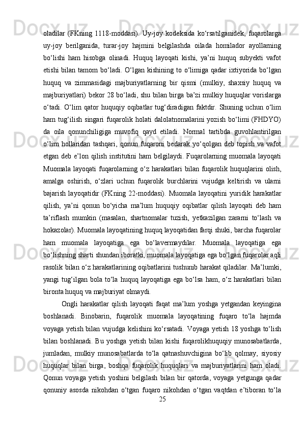 oladilar   (FKning   1118-moddasi).   Uy-joy   kodeksida   ko‘rsatilganidek,   fuqarolarga
uy-joy   berilganida,   turar-joy   hajmini   belgilashda   oilada   homilador   ayollarning
bo‘lishi   ham   hisobga   olinadi.   Huquq   layoqati   kishi,   ya’ni   huquq   subyekti   vafot
etishi   bilan tamom   bo‘ladi.  O‘lgan  kishining  to o‘limiga  qadar  ixtiyorida bo‘lgan
huquq   va   zimmasidagi   majburiyatlarning   bir   qismi   (mulkiy,   shaxsiy   huquq   va
majburiyatlari) bekor 28 bo‘ladi, shu bilan birga ba’zi mulkiy huquqlar vorislarga
o‘tadi.   O‘lim   qator   huquqiy   oqibatlar   tug‘diradigan   faktdir.   Shuning   uchun   o‘lim
ham   tug‘ilish   singari   fuqarolik   holati   dalolatnomalarini   yozish   bo‘limi   (FHDYO)
da   oila   qonunchiligiga   muvofiq   qayd   etiladi.   Normal   tartibda   guvohlantirilgan
o‘lim   hollaridan   tashqari,   qonun   fuqaroni   bedarak   yo‘qolgan   deb   topish   va   vafot
etgan deb e’lon qilish institutini  ham  belgilaydi. Fuqarolarning muomala layoqati
Muomala   layoqati   fuqarolarning   o‘z  harakatlari   bilan   fuqarolik  huquqlarini   olish,
amalga   oshirish,   o‘zlari   uchun   fuqarolik   burchlarini   vujudga   keltirish   va   ularni
bajarish  layoqatidir   (FKning  22-moddasi).  Muomala  layoqatini  yuridik  harakatlar
qilish,   ya’ni   qonun   bo‘yicha   ma’lum   huquqiy   oqibatlar   qilish   layoqati   deb   ham
ta’riflash   mumkin   (masalan,   shartnomalar   tuzish,   yetkazilgan   zararni   to‘lash   va
hokazolar). Muomala layoqatining huquq layoqatidan farqi shuki, barcha fuqarolar
ham   muomala   layoqatiga   ega   bo‘lavermaydilar.   Muomala   layoqatiga   ega
bo‘lishning sharti shundan iboratki, muomala layoqatiga ega bo‘lgan fuqarolar aqli
rasolik bilan o‘z harakatlarining oqibatlarini tushunib harakat qiladilar. Ma’lumki,
yangi   tug‘ilgan  bola   to‘la   huquq   layoqatiga  ega   bo‘lsa   ham,  o‘z   harakatlari   bilan
bironta huquq va majburiyat olmaydi. 
Ongli   harakatlar   qilish   layoqati   faqat   ma’lum   yoshga   yetgandan   keyingina
boshlanadi.   Binobarin,   fuqarolik   muomala   layoqatining   fuqaro   to‘la   hajmda
voyaga yetish bilan vujudga kelishini ko‘rsatadi. Voyaga yetish 18 yoshga to‘lish
bilan   boshlanadi.   Bu   yoshga   yetish   bilan   kishi   fuqarolikhuquqiy   munosabatlarda,
jumladan,   mulkiy   munosabatlarda   to‘la   qatnashuvchigina   bo‘lib   qolmay,   siyosiy
huquqlar   bilan   birga,   boshqa   fuqarolik   huquqlari   va   majburiyatlarini   ham   oladi.
Qonun   voyaga   yetish   yoshini   belgilash   bilan   bir   qatorda,   voyaga   yetgunga   qadar
qonuniy   asosda   nikohdan   o‘tgan   fuqaro   nikohdan   o‘tgan   vaqtdan   e’tiboran   to‘la
25 