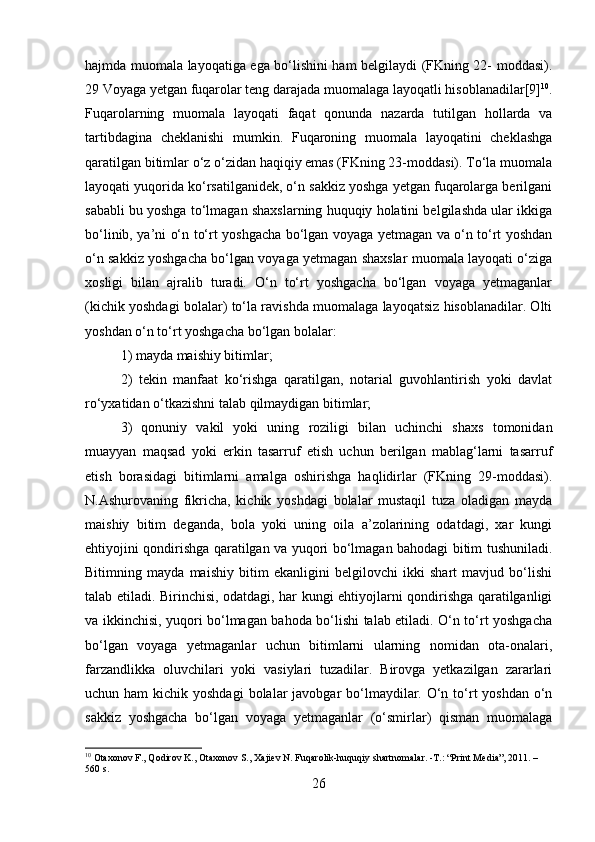 hajmda muomala layoqatiga ega bo‘lishini ham belgilaydi (FKning 22- moddasi).
29 Voyaga yetgan fuqarolar teng darajada muomalaga layoqatli hisoblanadilar[9] 10
.
Fuqarolarning   muomala   layoqati   faqat   qonunda   nazarda   tutilgan   hollarda   va
tartibdagina   cheklanishi   mumkin.   Fuqaroning   muomala   layoqatini   cheklashga
qaratilgan bitimlar o‘z o‘zidan haqiqiy emas (FKning 23-moddasi). To‘la muomala
layoqati yuqorida ko‘rsatilganidek, o‘n sakkiz yoshga yetgan fuqarolarga berilgani
sababli bu yoshga to‘lmagan shaxslarning huquqiy holatini belgilashda ular ikkiga
bo‘linib, ya’ni o‘n to‘rt yoshgacha bo‘lgan voyaga yetmagan va o‘n to‘rt yoshdan
o‘n sakkiz yoshgacha bo‘lgan voyaga yetmagan shaxslar muomala layoqati o‘ziga
xosligi   bilan   ajralib   turadi.   O‘n   to‘rt   yoshgacha   bo‘lgan   voyaga   yetmaganlar
(kichik yoshdagi bolalar) to‘la ravishda muomalaga layoqatsiz hisoblanadilar. Olti
yoshdan o‘n to‘rt yoshgacha bo‘lgan bolalar: 
1) mayda maishiy bitimlar; 
2)   tekin   manfaat   ko‘rishga   qaratilgan,   notarial   guvohlantirish   yoki   davlat
ro‘yxatidan o‘tkazishni talab qilmaydigan bitimlar; 
3)   qonuniy   vakil   yoki   uning   roziligi   bilan   uchinchi   shaxs   tomonidan
muayyan   maqsad   yoki   erkin   tasarruf   etish   uchun   berilgan   mablag‘larni   tasarruf
etish   borasidagi   bitimlarni   amalga   oshirishga   haqlidirlar   (FKning   29-moddasi).
N.Ashurovaning   fikricha,   kichik   yoshdagi   bolalar   mustaqil   tuza   oladigan   mayda
maishiy   bitim   deganda,   bola   yoki   uning   oila   a’zolarining   odatdagi,   xar   kungi
ehtiyojini qondirishga qaratilgan va yuqori bo‘lmagan bahodagi bitim tushuniladi.
Bitimning   mayda   maishiy   bitim   ekanligini   belgilovchi   ikki   shart   mavjud   bo‘lishi
talab etiladi. Birinchisi, odatdagi, har kungi ehtiyojlarni qondirishga qaratilganligi
va ikkinchisi, yuqori bo‘lmagan bahoda bo‘lishi talab etiladi. O‘n to‘rt yoshgacha
bo‘lgan   voyaga   yetmaganlar   uchun   bitimlarni   ularning   nomidan   ota-onalari,
farzandlikka   oluvchilari   yoki   vasiylari   tuzadilar.   Birovga   yetkazilgan   zararlari
uchun ham  kichik yoshdagi  bolalar  javobgar  bo‘lmaydilar. O‘n to‘rt  yoshdan  o‘n
sakkiz   yoshgacha   bo‘lgan   voyaga   yetmaganlar   (o‘smirlar)   qisman   muomalaga
10
 Otaxonov F., Qodirov K., Otaxonov S., Xajiev N. Fuqarolik-huquqiy shartnomalar. -T.: “Print Media”, 2011. – 
560 s.
26 