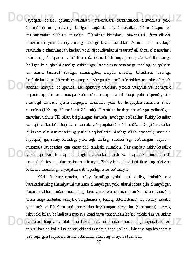layoqatli   bo‘lib,   qonuniy   vakillari   (ota-onalari,   farzandlikka   oluvchilari   yoki
homiylari)   ning   roziligi   bo‘lgan   taqdirda   o‘z   harakatlari   bilan   huquq   va
majburiyatlar   olishlari   mumkin.   O‘smirlar   bitimlarni   ota-onalari,   farzandlikka
oluvchilari   yoki   homiylarining   roziligi   bilan   tuzadilar.   Ammo   ular   mustaqil
ravishda o‘zlarining ish haqlari yoki stipendiyalarini tasarruf qilishga, o‘z asarlari,
ixtirolariga   bo‘lgan   mualliflik   hamda   ixtirochilik   huquqlarini,   o‘z   kashfiyotlariga
bo‘lgan   huquqlarini   amalga   oshirishga,   kredit   muassasalariga   mablag‘lar   qo‘yish
va   ularni   tasarruf   etishga,   shuningdek,   mayda   maishiy   bitimlarni   tuzishga
haqlidirlar. Ular 16 yoshdan kooperativlarga a’zo bo‘lib kirishlari mumkin. Yetarli
asoslar   mavjud   bo‘lganida   sud   qonuniy   vakillari   yoxud   vasiylik   va   homiylik
organining   iltimosnomasiga   ko‘ra   o‘smirning   o‘z   ish   haqi   yoki   stipendiyasini
mustaqil   tasarruf   qilish   huquqini   cheklashi   yoki   bu   huquqdan   mahrum   etishi
mumkin   (FKning   27-moddasi   8-bandi).   O‘smirlar   boshqa   shaxslarga   yetkazilgan
zararlari   uchun   FK   bilan   belgilangan   tartibda   javobgar   bo‘ladilar.   Ruhiy   kasallar
va aqli zaiflar to‘la hajmda muomalaga layoqatsiz hisoblanadilar. Ongli harakatlar
qilish va o‘z harakatlarining yuridik oqibatlarini hisobga olish layoqati (muomala
layoqati)   ga,   ruhiy   kasalligi   yoki   aqli   zaifligi   sababli   ega   bo‘lmagan   fuqaro   –
muomala   layoqatiga   ega   emas   deb   tanilishi   mumkin.   Har   qanday   ruhiy   kasallik
yoki   aqli   zaiflik   fuqaroni   ongli   harakatlar   qilish   va   fuqarolik   muomalasida
qatnashish layoqatidan mahrum qilmaydi. Ruhiy holat buzilishi faktining o‘zigina
kishini muomalaga layoqatsiz deb topishga asos bo‘lmaydi. 
FKda   ko‘rsatilishicha,   ruhiy   kasalligi   yoki   aqli   zaifligi   sababli   o‘z
harakatlarining ahamiyatini tushuna olmaydigan yoki ularni idora qila olmaydigan
fuqaro sud tomonidan muomalaga layoqatsiz deb topilishi mumkin, shu munosabat
bilan   unga   nisbatan   vasiylik   belgilanadi   (FKning   30-moddasi).   31   Ruhiy   kasalni
yoki   aqli   zaif   kishini   sud   tomonidan   tayinlangan   psixiator   (ruhshunos)   larning
ishtiroki bilan bo‘ladigan maxsus komissiya tomonidan ko‘rib tekshirish va uning
natijalari   haqida   dalolatnoma   tuzish   sud   tomonidan   muomalaga   layoqatsiz   deb
topish haqida hal qiluv qarori chiqarish uchun asos bo‘ladi. Muomalaga layoqatsiz
deb topilgan fuqaro nomidan bitimlarni ularning vasiylari tuzadilar.
27 