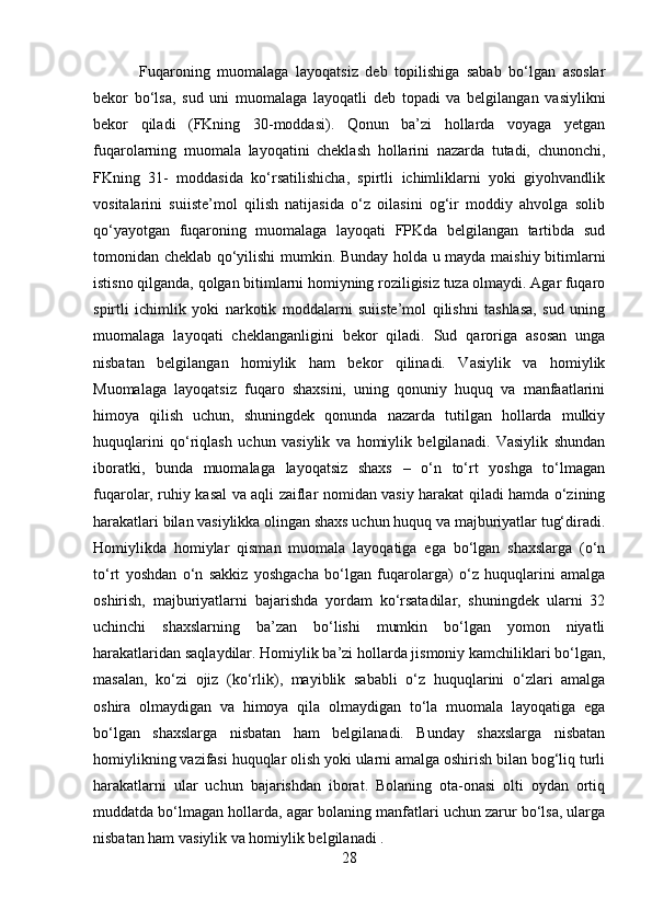   Fuqaroning   muomalaga   layoqatsiz   deb   topilishiga   sabab   bo‘lgan   asoslar
bekor   bo‘lsa,   sud   uni   muomalaga   layoqatli   deb   topadi   va   belgilangan   vasiylikni
bekor   qiladi   (FKning   30-moddasi).   Qonun   ba’zi   hollarda   voyaga   yetgan
fuqarolarning   muomala   layoqatini   cheklash   hollarini   nazarda   tutadi,   chunonchi,
FKning   31-   moddasida   ko‘rsatilishicha,   spirtli   ichimliklarni   yoki   giyohvandlik
vositalarini   suiiste’mol   qilish   natijasida   o‘z   oilasini   og‘ir   moddiy   ahvolga   solib
qo‘yayotgan   fuqaroning   muomalaga   layoqati   FPKda   belgilangan   tartibda   sud
tomonidan cheklab qo‘yilishi mumkin. Bunday holda u mayda maishiy bitimlarni
istisno qilganda, qolgan bitimlarni homiyning roziligisiz tuza olmaydi. Agar fuqaro
spirtli   ichimlik   yoki   narkotik   moddalarni   suiiste’mol   qilishni   tashlasa,   sud   uning
muomalaga   layoqati   cheklanganligini   bekor   qiladi.   Sud   qaroriga   asosan   unga
nisbatan   belgilangan   homiylik   ham   bekor   qilinadi.   Vasiylik   va   homiylik
Muomalaga   layoqatsiz   fuqaro   shaxsini,   uning   qonuniy   huquq   va   manfaatlarini
himoya   qilish   uchun,   shuningdek   qonunda   nazarda   tutilgan   hollarda   mulkiy
huquqlarini   qo‘riqlash   uchun   vasiylik   va   homiylik   belgilanadi.   Vasiylik   shundan
iboratki,   bunda   muomalaga   layoqatsiz   shaxs   –   o‘n   to‘rt   yoshga   to‘lmagan
fuqarolar, ruhiy kasal va aqli zaiflar nomidan vasiy harakat qiladi hamda o‘zining
harakatlari bilan vasiylikka olingan shaxs uchun huquq va majburiyatlar tug‘diradi.
Homiylikda   homiylar   qisman   muomala   layoqatiga   ega   bo‘lgan   shaxslarga   (o‘n
to‘rt   yoshdan   o‘n   sakkiz   yoshgacha   bo‘lgan   fuqarolarga)   o‘z   huquqlarini   amalga
oshirish,   majburiyatlarni   bajarishda   yordam   ko‘rsatadilar,   shuningdek   ularni   32
uchinchi   shaxslarning   ba’zan   bo‘lishi   mumkin   bo‘lgan   yomon   niyatli
harakatlaridan saqlaydilar. Homiylik ba’zi hollarda jismoniy kamchiliklari bo‘lgan,
masalan,   ko‘zi   ojiz   (ko‘rlik),   mayiblik   sababli   o‘z   huquqlarini   o‘zlari   amalga
oshira   olmaydigan   va   himoya   qila   olmaydigan   to‘la   muomala   layoqatiga   ega
bo‘lgan   shaxslarga   nisbatan   ham   belgilanadi.   Bunday   shaxslarga   nisbatan
homiylikning vazifasi huquqlar olish yoki ularni amalga oshirish bilan bog‘liq turli
harakatlarni   ular   uchun   bajarishdan   iborat.   Bolaning   ota-onasi   olti   oydan   ortiq
muddatda bo‘lmagan hollarda, agar bolaning manfatlari uchun zarur bo‘lsa, ularga
nisbatan ham vasiylik va homiylik belgilanadi .
28 