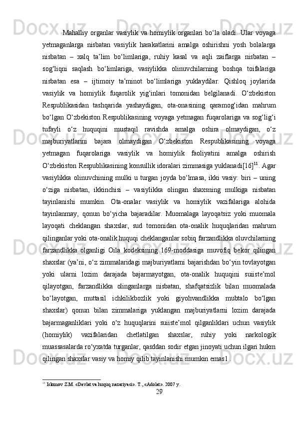   Mahalliy   organlar   vasiylik   va   homiylik  organlari   bo‘la   oladi.   Ular   voyaga
yetmaganlarga   nisbatan   vasiylik   harakatlarini   amalga   oshirishni   yosh   bolalarga
nisbatan   –   xalq   ta’lim   bo‘limlariga,   ruhiy   kasal   va   aqli   zaiflarga   nisbatan   –
sog‘liqni   saqlash   bo‘limlariga,   vasiylikka   olinuvchilarning   boshqa   toifalariga
nisbatan   esa   –   ijtimoiy   ta’minot   bo‘limlariga   yuklaydilar.   Qishloq   joylarida
vasiylik   va   homiylik   fuqarolik   yig‘inlari   tomonidan   belgilanadi.   O‘zbekiston
Respublikasidan   tashqarida   yashaydigan,   ota-onasining   qaramog‘idan   mahrum
bo‘lgan   O‘zbekiston   Respublikasining   voyaga   yetmagan  fuqarolariga   va   sog‘lig‘i
tufayli   o‘z   huquqini   mustaqil   ravishda   amalga   oshira   olmaydigan,   o‘z
majburiyatlarini   bajara   olmaydigan   O‘zbekiston   Respublikasining   voyaga
yetmagan   fuqarolariga   vasiylik   va   homiylik   faoliyatini   amalga   oshirish
O‘zbekiston Respublikasining konsullik idoralari zimmasiga yuklanadi[16] 11
. Agar
vasiylikka   olinuvchining   mulki   u   turgan   joyda   bo‘lmasa,   ikki   vasiy:   biri   –   uning
o‘ziga   nisbatan,   ikkinchisi   –   vasiylikka   olingan   shaxsning   mulkiga   nisbatan
tayinlanishi   mumkin.   Ota-onalar   vasiylik   va   homiylik   vazifalariga   alohida
tayinlanmay,   qonun   bo‘yicha   bajaradilar.   Muomalaga   layoqatsiz   yoki   muomala
layoqati   cheklangan   shaxslar,   sud   tomonidan   ota-onalik   huquqlaridan   mahrum
qilinganlar yoki ota-onalik huquqi cheklanganlar sobiq farzandlikka oluvchilarning
farzandlikka   olganligi   Oila   kodeksining   169-moddasiga   muvofiq   bekor   qilingan
shaxslar (ya’ni, o‘z zimmalaridagi majburiyatlarni bajarishdan bo‘yin tovlayotgan
yoki   ularni   lozim   darajada   bajarmayotgan,   ota-onalik   huquqini   suiiste’mol
qilayotgan,   farzandlikka   olinganlarga   nisbatan,   shafqatsizlik   bilan   muomalada
bo‘layotgan,   muttasil   ichkilikbozlik   yoki   giyohvandlikka   mubtalo   bo‘lgan
shaxslar)   qonun   bilan   zimmalariga   yuklangan   majburiyatlarni   lozim   darajada
bajarmaganliklari   yoki   o‘z   huquqlarini   suiiste’mol   qilganliklari   uchun   vasiylik
(homiylik)   vazifalaridan   chetlatilgan   shaxslar,   ruhiy   yoki   narkologik
muassasalarda ro‘yxatda turganlar, qasddan sodir etgan jinoyati uchun ilgari hukm
qilingan shaxslar vasiy va homiy qilib tayinlanishi mumkin emas1 . 
11
 Islomov Z.M. «Davlat va huquq nazariyasi». T., «Adolat». 2007 y.
29 
