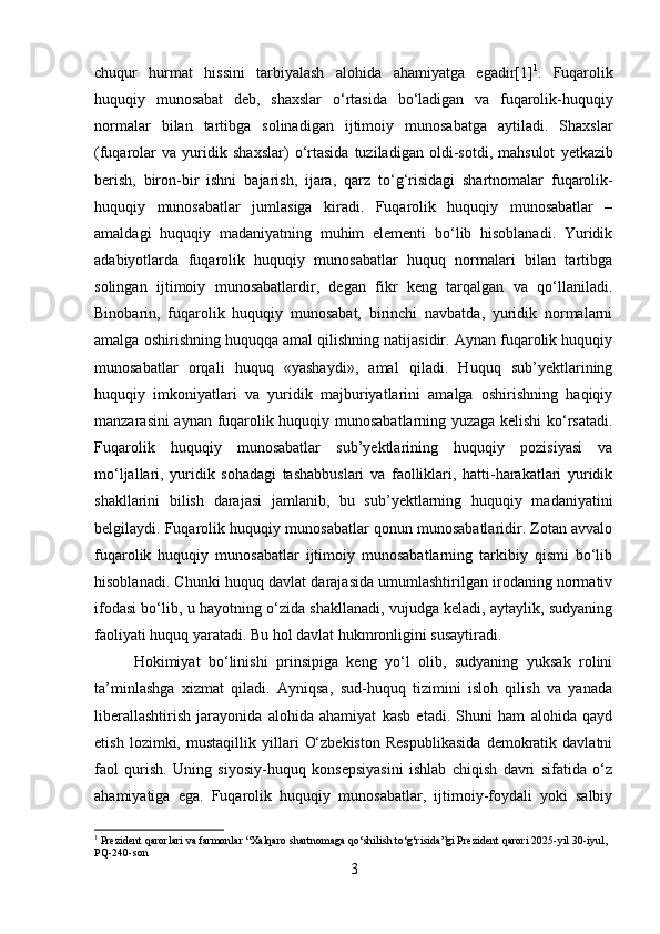 chuqur   hurmat   hissini   tarbiyalash   alohida   ahamiyatga   egadir [1] 1
.   Fuqarolik
huquqiy   munosabat   deb ,   shaxslar   o ‘ rtasida   bo ‘ ladigan   va   fuqarolik - huquqiy
normalar   bilan   tartibga   solinadigan   ijtimoiy   munosabatga   aytiladi .   Shaxslar
( fuqarolar   va   yuridik   shaxslar )   o ‘ rtasida   tuziladigan   oldi - sotdi ,   mahsulot   yetkazib
berish ,   biron - bir   ishni   bajarish ,   ijara ,   qarz   to ‘ g ‘ risidagi   shartnomalar   fuqarolik -
huquqiy   munosabatlar   jumlasiga   kiradi .   Fuqarolik   huquqiy   munosabatlar   –
amaldagi   huquqiy   madaniyatning   muhim   elementi   bo‘lib   hisoblanadi.   Yuridik
adabiyotlarda   fuqarolik   huquqiy   munosabatlar   huquq   normalari   bilan   tartibga
solingan   ijtimoiy   munosabatlardir,   degan   fikr   keng   tarqalgan   va   qo‘llaniladi.
Binobarin,   fuqarolik   huquqiy   munosabat,   birinchi   navbatda,   yuridik   normalarni
amalga oshirishning huquqqa amal qilishning natijasidir. Aynan fuqarolik huquqiy
munosabatlar   orqali   huquq   «yashaydi»,   amal   qiladi.   Huquq   sub’yektlarining
huquqiy   imkoniyatlari   va   yuridik   majburiyatlarini   amalga   oshirishning   haqiqiy
manzarasini aynan fuqarolik huquqiy munosabatlarning yuzaga kelishi ko‘rsatadi.
Fuqarolik   huquqiy   munosabatlar   sub’yektlarining   huquqiy   pozisiyasi   va
mo‘ljallari,   yuridik   sohadagi   tashabbuslari   va   faolliklari,   hatti-harakatlari   yuridik
shakllarini   bilish   darajasi   jamlanib,   bu   sub’yektlarning   huquqiy   madaniyatini
belgilaydi. Fuqarolik huquqiy munosabatlar qonun munosabatlaridir. Zotan avvalo
fuqarolik   huquqiy   munosabatlar   ijtimoiy   munosabatlarning   tarkibiy   qismi   bo‘lib
hisoblanadi. Chunki huquq davlat darajasida umumlashtirilgan irodaning normativ
ifodasi bo‘lib, u hayotning o‘zida shakllanadi, vujudga keladi, aytaylik, sudyaning
faoliyati huquq yaratadi. Bu hol davlat hukmronligini susaytiradi. 
Hokimiyat   bo‘linishi   prinsipiga   keng   yo‘l   olib,   sudyaning   yuksak   rolini
ta’minlashga   xizmat   qiladi.   Ayniqsa,   sud-huquq   tizimini   isloh   qilish   va   yanada
liberallashtirish   jarayonida   alohida   ahamiyat   kasb   etadi.   Shuni   ham   alohida   qayd
etish   lozimki,   mustaqillik   yillari   O‘zbekiston   Respublikasida   demokratik   davlatni
faol   qurish.   Uning   siyosiy-huquq   konsepsiyasini   ishlab   chiqish   davri   sifatida   o‘z
ahamiyatiga   ega.   Fuqarolik   huquqiy   munosabatlar,   ijtimoiy-foydali   yoki   salbiy
1
 Prezident qarorlari va farmonlar “Xalqaro shartnomaga qo‘shilish to‘g‘risida”gi Prezident qarori 2025 - yil 30 - iyul, 
PQ - 240 - son
3 