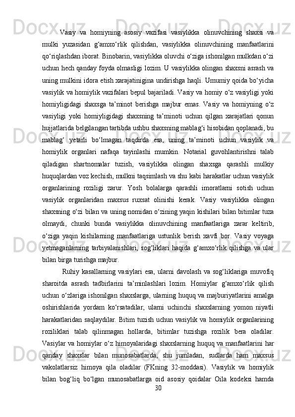 Vasiy   va   homiyning   asosiy   vazifasi   vasiylikka   olinuvchining   shaxsi   va
mulki   yuzasidan   g‘amxo‘rlik   qilishdan,   vasiylikka   olinuvchining   manfaatlarini
qo‘riqlashdan iborat. Binobarin, vasiylikka oluvchi o‘ziga ishonilgan mulkdan o‘zi
uchun hech qanday foyda olmasligi lozim. U vasiylikka olingan shaxsni asrash va
uning mulkini idora etish xarajatinigina undirishga haqli. Umumiy qoida bo‘yicha
vasiylik va homiylik vazifalari bepul bajariladi. Vasiy va homiy o‘z vasiyligi yoki
homiyligidagi   shaxsga   ta’minot   berishga   majbur   emas.   Vasiy   va   homiyning   o‘z
vasiyligi   yoki   homiyligidagi   shaxsning   ta’minoti   uchun   qilgan   xarajatlari   qonun
hujjatlarida belgilangan tartibda ushbu shaxsning mablag‘i hisobidan qoplanadi, bu
mablag‘   yetarli   bo‘lmagan   taqdirda   esa,   uning   ta’minoti   uchun   vasiylik   va
homiylik   organlari   nafaqa   tayinlashi   mumkin.   Notarial   guvohlantirishni   talab
qiladigan   shartnomalar   tuzish,   vasiylikka   olingan   shaxsga   qarashli   mulkiy
huquqlardan voz kechish, mulkni taqsimlash va shu kabi harakatlar uchun vasiylik
organlarining   roziligi   zarur.   Yosh   bolalarga   qarashli   imoratlarni   sotish   uchun
vasiylik   organlaridan   maxsus   ruxsat   olinishi   kerak.   Vasiy   vasiylikka   olingan
shaxsning o‘zi bilan va uning nomidan o‘zining yaqin kishilari bilan bitimlar tuza
olmaydi,   chunki   bunda   vasiylikka   olinuvchining   manfaatlariga   zarar   keltirib,
o‘ziga   yaqin   kishilarning   manfaatlariga   ustunlik   berish   xavfi   bor.   Vasiy   voyaga
yetmaganlarning   tarbiyalanishlari,   sog‘liklari   haqida   g‘amxo‘rlik   qilishga   va   ular
bilan birga turishga majbur.
  Ruhiy   kasallarning   vasiylari   esa,   ularni   davolash   va   sog‘liklariga   muvofiq
sharoitda   asrash   tadbirlarini   ta’minlashlari   lozim.   Homiylar   g‘amxo‘rlik   qilish
uchun o‘zlariga ishonilgan shaxslarga, ularning huquq va majburiyatlarini amalga
oshirishlarida   yordam   ko‘rsatadilar,   ularni   uchinchi   shaxslarning   yomon   niyatli
harakatlaridan  saqlaydilar.  Bitim  tuzish  uchun  vasiylik  va  homiylik  organlarining
roziliklari   talab   qilinmagan   hollarda,   bitimlar   tuzishga   rozilik   bera   oladilar.
Vasiylar va homiylar o‘z himoyalaridagi shaxslarning huquq va manfaatlarini har
qanday   shaxslar   bilan   munosabatlarda,   shu   jumladan,   sudlarda   ham   maxsus
vakolatlarsiz   himoya   qila   oladilar   (FKning   32-moddasi).   Vasiylik   va   homiylik
bilan   bog‘liq   bo‘lgan   munosabatlarga   oid   asosiy   qoidalar   Oila   kodeksi   hamda
30 