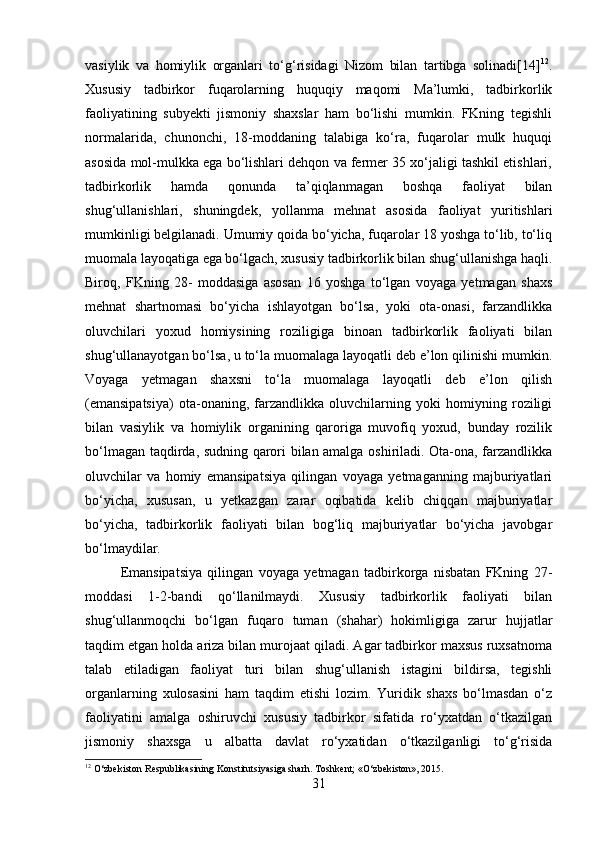 vasiylik   va   homiylik   organlari   to‘g‘risidagi   Nizom   bilan   tartibga   solinadi[14] 12
.
Xususiy   tadbirkor   fuqarolarning   huquqiy   maqomi   Ma’lumki,   tadbirkorlik
faoliyatining   subyekti   jismoniy   shaxslar   ham   bo‘lishi   mumkin.   FKning   tegishli
normalarida,   chunonchi,   18-moddaning   talabiga   ko‘ra,   fuqarolar   mulk   huquqi
asosida mol-mulkka ega bo‘lishlari dehqon va fermer 35 xo‘jaligi tashkil etishlari,
tadbirkorlik   hamda   qonunda   ta’qiqlanmagan   boshqa   faoliyat   bilan
shug‘ullanishlari,   shuningdek,   yollanma   mehnat   asosida   faoliyat   yuritishlari
mumkinligi belgilanadi. Umumiy qoida bo‘yicha, fuqarolar 18 yoshga to‘lib, to‘liq
muomala layoqatiga ega bo‘lgach, xususiy tadbirkorlik bilan shug‘ullanishga haqli.
Biroq,   FKning   28-   moddasiga   asosan   16   yoshga   to‘lgan   voyaga   yetmagan   shaxs
mehnat   shartnomasi   bo‘yicha   ishlayotgan   bo‘lsa,   yoki   ota-onasi,   farzandlikka
oluvchilari   yoxud   homiysining   roziligiga   binoan   tadbirkorlik   faoliyati   bilan
shug‘ullanayotgan bo‘lsa, u to‘la muomalaga layoqatli deb e’lon qilinishi mumkin.
Voyaga   yetmagan   shaxsni   to‘la   muomalaga   layoqatli   deb   e’lon   qilish
(emansipatsiya)   ota-onaning,   farzandlikka   oluvchilarning   yoki   homiyning   roziligi
bilan   vasiylik   va   homiylik   organining   qaroriga   muvofiq   yoxud,   bunday   rozilik
bo‘lmagan taqdirda, sudning qarori bilan amalga oshiriladi. Ota-ona, farzandlikka
oluvchilar   va   homiy   emansipatsiya   qilingan   voyaga   yetmaganning   majburiyatlari
bo‘yicha,   xususan,   u   yetkazgan   zarar   oqibatida   kelib   chiqqan   majburiyatlar
bo‘yicha,   tadbirkorlik   faoliyati   bilan   bog‘liq   majburiyatlar   bo‘yicha   javobgar
bo‘lmaydilar. 
Emansipatsiya   qilingan   voyaga   yetmagan   tadbirkorga   nisbatan   FKning   27-
moddasi   1-2-bandi   qo‘llanilmaydi.   Xususiy   tadbirkorlik   faoliyati   bilan
shug‘ullanmoqchi   bo‘lgan   fuqaro   tuman   (shahar)   hokimligiga   zarur   hujjatlar
taqdim etgan holda ariza bilan murojaat qiladi. Agar tadbirkor maxsus ruxsatnoma
talab   etiladigan   faoliyat   turi   bilan   shug‘ullanish   istagini   bildirsa,   tegishli
organlarning   xulosasini   ham   taqdim   etishi   lozim.   Yuridik   shaxs   bo‘lmasdan   o‘z
faoliyatini   amalga   oshiruvchi   xususiy   tadbirkor   sifatida   ro‘yxatdan   o‘tkazilgan
jismoniy   shaxsga   u   albatta   davlat   ro‘yxatidan   o‘tkazilganligi   to‘g‘risida
12
 O‘zbekiston Respublikasining Konstitutsiyasiga sharh. Toshkent; «O‘zbekiston», 2015.
31 