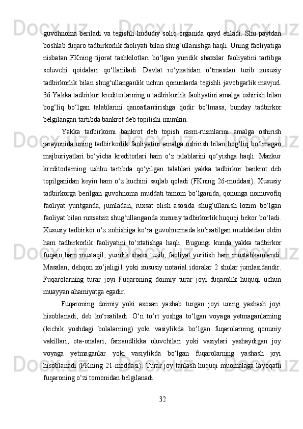guvohnoma  beriladi   va  tegishli   hududiy  soliq   organida   qayd  etiladi.   Shu  paytdan
boshlab fuqaro tadbirkorlik faoliyati bilan shug‘ullanishga haqli. Uning faoliyatiga
nisbatan   FKning   tijorat   tashkilotlari   bo‘lgan   yuridik   shaxslar   faoliyatini   tartibga
soluvchi   qoidalari   qo‘llaniladi.   Davlat   ro‘yxatidan   o‘tmasdan   turib   xususiy
tadbirkorlik bilan shug‘ullanganlik uchun qonunlarda tegishli javobgarlik mavjud.
36 Yakka tadbirkor kreditorlarning u tadbirkorlik faoliyatini amalga oshirish bilan
bog‘liq   bo‘lgan   talablarini   qanoatlantirishga   qodir   bo‘lmasa,   bunday   tadbirkor
belgilangan tartibda bankrot deb topilishi mumkin. 
Yakka   tadbirkorni   bankrot   deb   topish   rasm-rusmlarini   amalga   oshirish
jarayonida   uning  tadbirkorlik  faoliyatini  amalga  oshirish   bilan  bog‘liq  bo‘lmagan
majburiyatlari   bo‘yicha   kreditorlari   ham   o‘z   talablarini   qo‘yishga   haqli.   Mazkur
kreditorlarning   ushbu   tartibda   qo‘yilgan   talablari   yakka   tadbirkor   bankrot   deb
topilganidan keyin ham  o‘z kuchini  saqlab qoladi  (FKning 26-moddasi).  Xususiy
tadbirkorga berilgan guvohnoma muddati tamom bo‘lganida, qonunga nomuvofiq
faoliyat   yuritganda,   jumladan,   ruxsat   olish   asosida   shug‘ullanish   lozim   bo‘lgan
faoliyat bilan ruxsatsiz shug‘ullanganda xususiy tadbirkorlik huquqi bekor bo‘ladi.
Xususiy tadbirkor o‘z xohishiga ko‘ra guvohnomada ko‘rsatilgan muddatdan oldin
ham   tadbirkorlik   faoliyatini   to‘xtatishga   haqli.   Bugungi   kunda   yakka   tadbirkor
fuqaro   ham   mustaqil,   yuridik   shaxs   tuzib,   faoliyat   yuritish   ham   mustahkamlandi.
Masalan,   dehqon  xo‘jaligi1  yoki   xususiy   notarial   idoralar   2   shular   jumlasidandir.
Fuqarolarning   turar   joyi   Fuqaroning   doimiy   turar   joyi   fuqarolik   huquqi   uchun
muayyan ahamiyatga egadir. 
Fuqaroning   doimiy   yoki   asosan   yashab   turgan   joyi   uning   yashash   joyi
hisoblanadi,   deb   ko‘rsatiladi.   O‘n   to‘rt   yoshga   to‘lgan   voyaga   yetmaganlarning
(kichik   yoshdagi   bolalarning)   yoki   vasiylikda   bo‘lgan   fuqarolarning   qonuniy
vakillari,   ota-onalari,   farzandlikka   oluvchilari   yoki   vasiylari   yashaydigan   joy
voyaga   yetmaganlar   yoki   vasiylikda   bo‘lgan   fuqarolarning   yashash   joyi
hisoblanadi   (FKning  21-moddasi).  Turar  joy  tanlash  huquqi  muomalaga  layoqatli
fuqaroning o‘zi tomonidan belgilanadi. 
32 