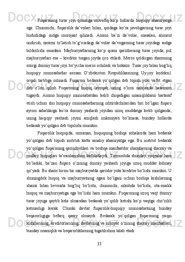 Fuqaroning   turar   joyi   qonunga   muvofiq   ko‘p   hollarda   huquqiy   ahamiyatga
ega.   Chunonchi,   fuqarolik   da’volari   bilan,   qoidaga   ko‘ra   javobgarning   turar   joyi
hududidagi   sudga   murojaat   qilinadi.   Ammo   ba’zi   da’volar,   masalan,   aliment
undirish, zararni to‘latish to‘g‘risidagi  da’volar da’vogarning turar joyidagi sudga
bildirilishi   mumkin.   Majburiyatlarning   ko‘p   qismi   qarzdorning   turar   joyida,   pul
majburiyatlari esa  – kreditor  turgan joyda ijro etiladi. Meros qoldirgan shaxsning
oxirgi doimiy turar joyi bo‘yicha meros ochiladi va hokazo. Turar joy bilan bog‘liq
huquqiy   munosabatlar   asosan   O‘zbekiston   Respublikasining   Uy-joy   kodeksi1
orqali   tartibga   solinadi.   Fuqaroni   bedarak   yo‘qolgan   deb   topish   yoki   vafot   etgan
deb   e’lon   qilish   Fuqaroning   huquq   layoqati   uning   o‘limi   natijasida   batamom
tugaydi.   Ammo   huquqiy   munosabatdan   kelib   chiqadigan   noaniqliklarni   bartaraf
etish   uchun   shu   huquqiy   munosabatlarning   ishtirokchilaridan   biri   bo‘lgan   fuqaro
ayrim   sabablarga   ko‘ra   doimiy   yashash   joyidan   uzoq   muddatga   ketib   qolganda,
uning   haqiqiy   yashash   joyini   aniqlash   imkoniyati   bo‘lmasa,   bunday   hollarda
bedarak yo‘qolgan deb topilishi mumkin. 
Fuqarolik   huquqida,   umuman,   huquqning   boshqa   sohalarida   ham   bedarak
yo‘qolgan   deb   topish   instituti   katta   amaliy   ahamiyatga   ega.   Bu   institut   bedarak
yo‘qolgan fuqaroning qarindoshlari va boshqa manfaatdor shaxslarning shaxsiy va
mulkiy   huquqlari   ta’minlanishini   kafolatlaydi.   Turmushda   shunday   voqealar   ham
bo‘ladiki,   ba’zan   fuqaro   o‘zining   doimiy   yashash   joyiga   uzoq   muddat   kelmay
qo‘yadi. Bu shaxs biron-bir majburiyatda qarzdor yoki kreditor bo‘lishi mumkin. U
shuningdek   huquq   va   majburiyatning   egasi   bo‘lgani   uchun   boshqa   kishilarning
shaxsi   bilan   bevosita   bog‘liq   bo‘lishi,   chunonchi,   nikohda   bo‘lishi,   ota-onalik
huquq va  majburiyatiga  ega  bo‘lishi  ham   mumkin. Fuqaroning uzoq  vaqt  doimiy
turar   joyiga   qaytib   kela   olmasdan   bedarak   yo‘qolib   ketishi   ko‘p   vaqtga   cho‘zilib
ketmasligi   kerak.   Chunki   davlat   fuqarolik-huquqiy   munosabatning   bunday
beqarorligiga   befarq   qaray   olmaydi.   Bedarak   yo‘qolgan   fuqaroning   yaqin
kishilarining, kreditorlarining, davlatning va nihoyat o‘zining shaxsiy manfaatlari,
bunday noaniqlik va beqarorliklarning tugatilishini talab etadi.
33 