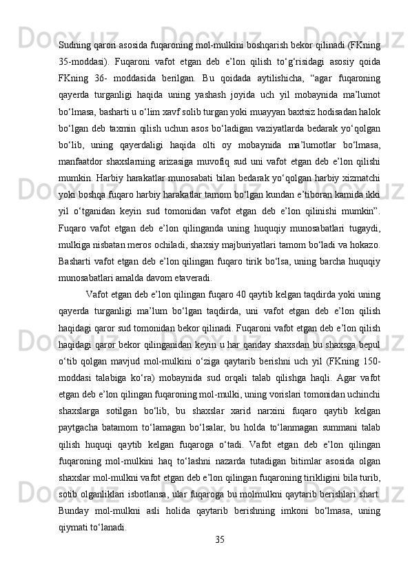 Sudning qarori asosida fuqaroning mol-mulkini boshqarish bekor qilinadi (FKning
35-moddasi).   Fuqaroni   vafot   etgan   deb   e’lon   qilish   to‘g‘risidagi   asosiy   qoida
FKning   36-   moddasida   berilgan.   Bu   qoidada   aytilishicha,   “agar   fuqaroning
qayerda   turganligi   haqida   uning   yashash   joyida   uch   yil   mobaynida   ma’lumot
bo‘lmasa, basharti u o‘lim xavf solib turgan yoki muayyan baxtsiz hodisadan halok
bo‘lgan   deb   taxmin   qilish   uchun   asos   bo‘ladigan   vaziyatlarda   bedarak   yo‘qolgan
bo‘lib,   uning   qayerdaligi   haqida   olti   oy   mobaynida   ma’lumotlar   bo‘lmasa,
manfaatdor   shaxslarning   arizasiga   muvofiq   sud   uni   vafot   etgan   deb   e’lon   qilishi
mumkin. Harbiy harakatlar munosabati  bilan bedarak yo‘qolgan harbiy xizmatchi
yoki boshqa fuqaro harbiy harakatlar tamom bo‘lgan kundan e’tiboran kamida ikki
yil   o‘tganidan   keyin   sud   tomonidan   vafot   etgan   deb   e’lon   qilinishi   mumkin”.
Fuqaro   vafot   etgan   deb   e’lon   qilinganda   uning   huquqiy   munosabatlari   tugaydi,
mulkiga nisbatan meros ochiladi, shaxsiy majburiyatlari tamom bo‘ladi va hokazo.
Basharti   vafot  etgan  deb  e’lon  qilingan  fuqaro  tirik  bo‘lsa,  uning  barcha huquqiy
munosabatlari amalda davom etaveradi.
 Vafot etgan deb e’lon qilingan fuqaro 40 qaytib kelgan taqdirda yoki uning
qayerda   turganligi   ma’lum   bo‘lgan   taqdirda,   uni   vafot   etgan   deb   e’lon   qilish
haqidagi qaror sud tomonidan bekor qilinadi. Fuqaroni vafot etgan deb e’lon qilish
haqidagi qaror bekor qilinganidan keyin u har qanday shaxsdan bu shaxsga bepul
o‘tib   qolgan   mavjud   mol-mulkini   o‘ziga   qaytarib   berishni   uch   yil   (FKning   150-
moddasi   talabiga   ko‘ra)   mobaynida   sud   orqali   talab   qilishga   haqli.   Agar   vafot
etgan deb e’lon qilingan fuqaroning mol-mulki, uning vorislari tomonidan uchinchi
shaxslarga   sotilgan   bo‘lib,   bu   shaxslar   xarid   narxini   fuqaro   qaytib   kelgan
paytgacha   batamom   to‘lamagan   bo‘lsalar,   bu   holda   to‘lanmagan   summani   talab
qilish   huquqi   qaytib   kelgan   fuqaroga   o‘tadi.   Vafot   etgan   deb   e’lon   qilingan
fuqaroning   mol-mulkini   haq   to‘lashni   nazarda   tutadigan   bitimlar   asosida   olgan
shaxslar mol-mulkni vafot etgan deb e’lon qilingan fuqaroning tirikligini bila turib,
sotib olganliklari isbotlansa, ular fuqaroga bu molmulkni qaytarib berishlari shart.
Bunday   mol-mulkni   asli   holida   qaytarib   berishning   imkoni   bo‘lmasa,   uning
qiymati to‘lanadi. 
35 