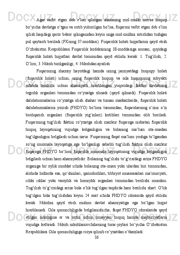 Agar   vafot   etgan   deb   e’lon   qilingan   shaxsning   mol-mulki   meros   huquqi
bo‘yicha davlatga o‘tgan va sotib yuborilgan bo‘lsa, fuqaroni vafot etgan deb e’lon
qilish haqidagi qaror bekor qilinganidan keyin unga mol-mulkni sotishdan tushgan
pul qaytarib beriladi (FKning 37-moddasi). Fuqarolik holati hujjatlarini qayd etish
O‘zbekiston   Respublikasi   Fuqarolik   kodeksining   38-moddasiga   asosan,   quyidagi
fuqarolik   holati   hujjatlari   davlat   tomonidan   qayd   etilishi   kerak:   1.   Tug‘ilish;   2.
O‘lim; 3. Nikoh tuzilganligi; 4. Nikohdan ajralish
Fuqaroning   shaxsiy   hayotdagi   hamda   uning   jamiyatdagi   huquqiy   holati
(fuqarolik   holati)   uchun,   uning   fuqarolik   huquqi   va   oila   huquqining   subyekti
sifatida   tanilishi   uchun   ahamiyatli   hisoblangan   yuqoridagi   faktlar   davlatning
tegishli   organlari   tomonidan   ro‘yxatga   olinadi   (qayd   qilinadi).   Fuqarolik   holati
dalolatnomalarini   ro‘yxatga   olish   shahar   va   tuman   markazlarida,   fuqarolik   holati
dalolatnomalarini   yozish   (FHDYO)   bo‘limi   tomonidan,   fuqarolarning   o‘zini   o‘zi
boshqarish   organlari   (fuqarolik   yig‘inlari)   kotiblari   tomonidan   olib   boriladi.
Fuqaroning   tug‘ilish   faktini   ro‘yxatga   olish   mazkur   fuqaroga   nisbatan   fuqarolik
huquq   layoqatining   vujudga   kelganligini   va   bolaning   ma’lum   ota-onadan
tug‘ilganligini belgilash uchun zarur. Fuqaroning faqat ma’lum yoshga to‘lgandan
so‘ng   muomala   layoqatiga   ega   bo‘lganligi   sababli   tug‘ilish   faktini   olish   mazkur
fuqaroga   FHDYO   bo‘limi   fuqarolik   muomala   layoqatining   vujudga   kelganligini
belgilash uchun ham ahamiyatlidir. Bolaning tug‘ilishi to‘g‘risidagi ariza FHDYO
organiga bir  oylik muddat ichida bolaning ota-onasi  yoki  ulardan biri tomonidan,
alohida hollarda esa, qo‘shnilari, qarindoshlari, tibbiyot muassasalari ma’muriyati,
ichki   ishlar   yoki   vasiylik   va   homiylik   organlari   tomonidan   berilishi   mumkin.
Tug‘ilish to‘g‘risidagi ariza bola o‘lik tug‘ilgan taqdirda ham berilishi shart. O‘lik
tug‘ilgan   bola   tug‘ilishdan   keyin   24   soat   ichida   FHDYO   idorasida   qayd   etilishi
kerak.   Nikohni   qayd   etish   muhim   davlat   ahamiyatiga   ega   bo‘lgan   hujjat
hisoblanadi.   Oila   qonunchiligida   belgilanishicha,   faqat   FHDYO   idoralarida   qayd
etilgan   nikohgina   er   va   xotin   uchun   muayyan   huquq   hamda   majburiyatlarni
vujudga   keltiradi.   Nikoh   nikohlanuvchilarning   turar-joylari   bo‘yicha   O‘zbekiston
Respublikasi Oila qonunchiligiga rioya qilinib ro‘yxatdan o‘tkaziladi. 
36 
