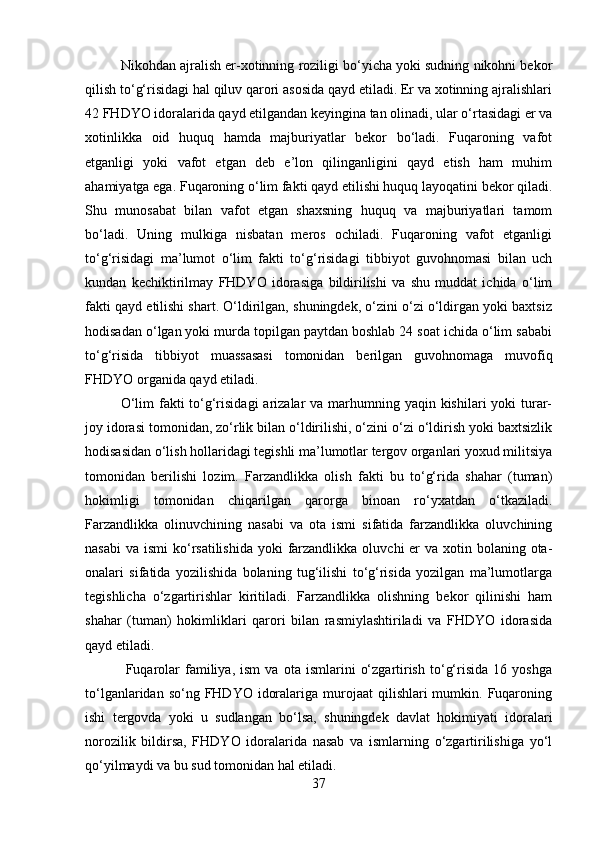 Nikohdan ajralish er-xotinning roziligi bo‘yicha yoki sudning nikohni bekor
qilish to‘g‘risidagi hal qiluv qarori asosida qayd etiladi. Er va xotinning ajralishlari
42 FHDYO idoralarida qayd etilgandan keyingina tan olinadi, ular o‘rtasidagi er va
xotinlikka   oid   huquq   hamda   majburiyatlar   bekor   bo‘ladi.   Fuqaroning   vafot
etganligi   yoki   vafot   etgan   deb   e’lon   qilinganligini   qayd   etish   ham   muhim
ahamiyatga ega. Fuqaroning o‘lim fakti qayd etilishi huquq layoqatini bekor qiladi.
Shu   munosabat   bilan   vafot   etgan   shaxsning   huquq   va   majburiyatlari   tamom
bo‘ladi.   Uning   mulkiga   nisbatan   meros   ochiladi.   Fuqaroning   vafot   etganligi
to‘g‘risidagi   ma’lumot   o‘lim   fakti   to‘g‘risidagi   tibbiyot   guvohnomasi   bilan   uch
kundan   kechiktirilmay   FHDYO   idorasiga   bildirilishi   va   shu   muddat   ichida   o‘lim
fakti qayd etilishi shart. O‘ldirilgan, shuningdek, o‘zini o‘zi o‘ldirgan yoki baxtsiz
hodisadan o‘lgan yoki murda topilgan paytdan boshlab 24 soat ichida o‘lim sababi
to‘g‘risida   tibbiyot   muassasasi   tomonidan   berilgan   guvohnomaga   muvofiq
FHDYO organida qayd etiladi. 
O‘lim  fakti  to‘g‘risidagi  arizalar  va marhumning yaqin kishilari  yoki  turar-
joy idorasi tomonidan, zo‘rlik bilan o‘ldirilishi, o‘zini o‘zi o‘ldirish yoki baxtsizlik
hodisasidan o‘lish hollaridagi tegishli ma’lumotlar tergov organlari yoxud militsiya
tomonidan   berilishi   lozim.   Farzandlikka   olish   fakti   bu   to‘g‘rida   shahar   (tuman)
hokimligi   tomonidan   chiqarilgan   qarorga   binoan   ro‘yxatdan   o‘tkaziladi.
Farzandlikka   olinuvchining   nasabi   va   ota   ismi   sifatida   farzandlikka   oluvchining
nasabi  va ismi  ko‘rsatilishida  yoki  farzandlikka  oluvchi  er  va  xotin bolaning ota-
onalari   sifatida   yozilishida   bolaning   tug‘ilishi   to‘g‘risida   yozilgan   ma’lumotlarga
tegishlicha   o‘zgartirishlar   kiritiladi.   Farzandlikka   olishning   bekor   qilinishi   ham
shahar   (tuman)   hokimliklari   qarori   bilan   rasmiylashtiriladi   va   FHDYO   idorasida
qayd etiladi.
  Fuqarolar   familiya,   ism   va   ota  ismlarini   o‘zgartirish   to‘g‘risida   16   yoshga
to‘lganlaridan  so‘ng FHDYO  idoralariga  murojaat   qilishlari  mumkin.  Fuqaroning
ishi   tergovda   yoki   u   sudlangan   bo‘lsa,   shuningdek   davlat   hokimiyati   idoralari
norozilik   bildirsa,   FHDYO   idoralarida   nasab   va   ismlarning   o‘zgartirilishiga   yo‘l
qo‘yilmaydi va bu sud tomonidan hal etiladi. 
37 