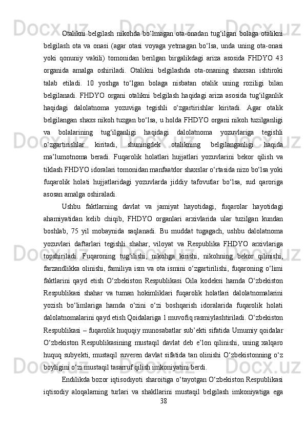 Otalikni   belgilash   nikohda   bo‘lmagan   ota-onadan   tug‘ilgan   bolaga   otalikni
belgilash   ota   va   onasi   (agar   otasi   voyaga   yetmagan   bo‘lsa,   unda   uning   ota-onasi
yoki   qonuniy   vakili)   tomonidan   berilgan   birgalikdagi   ariza   asosida   FHDYO   43
organida   amalga   oshiriladi.   Otalikni   belgilashda   ota-onaning   shaxsan   ishtiroki
talab   etiladi.   10   yoshga   to‘lgan   bolaga   nisbatan   otalik   uning   roziligi   bilan
belgilanadi.   FHDYO   organi   otalikni   belgilash   haqidagi   ariza   asosida   tug‘ilganlik
haqidagi   dalolatnoma   yozuviga   tegishli   o‘zgartirishlar   kiritadi.   Agar   otalik
belgilangan shaxs nikoh tuzgan bo‘lsa, u holda FHDYO organi nikoh tuzilganligi
va   bolalarining   tug‘ilganligi   haqidagi   dalolatnoma   yozuvlariga   tegishli
o‘zgartirishlar   kiritadi,   shuningdek   otalikning   belgilanganligi   haqida
ma’lumotnoma   beradi.   Fuqarolik   holatlari   hujjatlari   yozuvlarini   bekor   qilish   va
tiklash FHDYO idoralari tomonidan manfaatdor shaxslar o‘rtasida nizo bo‘lsa yoki
fuqarolik   holati   hujjatlaridagi   yozuvlarda   jiddiy   tafovutlar   bo‘lsa,   sud   qaroriga
asosan amalga oshiraladi. 
Ushbu   faktlarning   davlat   va   jamiyat   hayotidagi,   fuqarolar   hayotidagi
ahamiyatidan   kelib   chiqib,   FHDYO   organlari   arxivlarida   ular   tuzilgan   kundan
boshlab,   75   yil   mobaynida   saqlanadi.   Bu   muddat   tugagach,   ushbu   dalolatnoma
yozuvlari   daftarlari   tegishli   shahar,   viloyat   va   Respublika   FHDYO   arxivlariga
topshiriladi.   Fuqaroning   tug‘ilishi,   nikohga   kirishi,   nikohning   bekor   qilinishi,
farzandlikka  olinishi,  familiya  ism   va ota  ismini  o‘zgartirilishi,  fuqaroning  o‘limi
faktlarini   qayd   etish   O‘zbekiston   Respublikasi   Oila   kodeksi   hamda   O‘zbekiston
Respublikasi   shahar   va   tuman   hokimliklari   fuqarolik   holatlari   dalolatnomalarini
yozish   bo‘limlariga   hamda   o‘zini   o‘zi   boshqarish   idoralarida   fuqarolik   holati
dalolatnomalarini qayd etish Qoidalariga 1 muvofiq rasmiylashtiriladi. O‘zbekiston
Respublikasi – fuqarolik huquqiy munosabatlar sub’ekti sifatida Umumiy qoidalar
O‘zbekiston   Respublikasining   mustaqil   davlat   deb   e’lon   qilinishi,   uning   xalqaro
huquq subyekti, mustaqil  suveren davlat  sifatida tan olinishi  O‘zbekistonning  o‘z
boyligini o‘zi mustaqil tasarruf qilish imkoniyatini berdi. 
Endilikda bozor iqtisodiyoti sharoitiga o‘tayotgan O‘zbekiston Respublikasi
iqtisodiy   aloqalarning   turlari   va   shakllarini   mustaqil   belgilash   imkoniyatiga   ega
38 