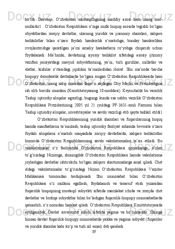 bo‘ldi.   Darvoqe,   O‘zbekiston   mustaqilligining   moddiy   asosi   ham   uning   mol-
mulkidir1 . O‘zbekiston Respublikasi o‘ziga mulk huquqi asosida tegishli bo‘lgan
obyektlardan   xorijiy   davlatlar,   ularning   yuridik   va   jismoniy   shaxslari,   xalqaro
tashkilotlar   bilan   o‘zaro   foydali   hamkorlik   o‘rnatishga,   bunday   hamkorlikni
rivojlantirishga   qaratilgan   ja’mi   amaliy   harakatlarni   ro‘yobga   chiqarish   uchun
foydalanadi.   Ma’lumki,   davlatning   siyosiy   tashkilot   sifatidagi   asosiy   ijtimoiy
vazifasi   jamiyatdagi   mavjud   subyektlarning,   ya’ni,   turli   guruhlar,   millatlar   va
elatlar,   kishilar   o‘rtasidagi   jipslikni   ta’minlashdan   iborat.   Shu   ma’noda   barcha
huquqiy demokratik davlatlarda bo‘lgani singari O‘zbekiston Respublikasida ham
O‘zbekiston,   uning   xalqi   nomidan   faqat   u   saylagan   Oliy   Majlis   va   Prezidentgina
ish  olib  borishi   mumkin  (Konstitutsiyaning  10-moddasi).  Keyinchalik  bu  vazirlik
Tashqi iqtisodiy aloqalar agentligi, bugungi kunda esa ushbu vazirlik O‘zbekiston
Respublikasi   Prezidentining   2005   yil   21   iyuldagi   PF-3631-sonli   Farmoni   bilan
Tashqi iqtisodiy aloqalar, investitsiyalar va savdo vazirligi etib qayta tashkil etildi1
  O‘zbekiston   Respublikasining   yuridik   shaxslari   va   fuqarolarining   huquq
hamda manfaatlarini ta’minlash, tashqi iqtisodiy faoliyat sohasida bevosita o‘zaro
foydali   aloqalarni   o‘rnatish   maqsadida   xorijiy   davlatlarda,   xalqaro   tashkilotlar
huzurida   O‘zbekiston   Respublikasining   savdo   vakolatxonalari   ta’sis   etiladi.   Bu
vakolatxonalar   o‘z   faoliyatida   O‘zbekiston   Respublikasi   qonunlariga,   o‘zlari
to‘g‘risidagi   Nizomga,   shuningdek   O‘zbekiston   Respublikasi   hamda   vakolatxona
joylashgan davlatlar ishtirokchi bo‘lgan xalqaro shartnomalarga amal qiladi. Chet
eldagi   vakolatxonalar   to‘g‘risidagi   Nizom   O‘zbekiston   Respublikasi   Vazirlar
Mahkamasi   tomonidan   tasdiqlanadi.   Shu   munosabat   bilan   O‘zbekiston
Respublikasi   o‘z   mulkini   egallash,   foydalanish   va   tasarruf   etish   yuzasidan
fuqarolik   huquqining   mustaqil   subyekti   sifatida   mamlakat   ichida   va   xorijda   chet
davlatlar va boshqa subyektlar bilan bo‘ladigan fuqarolik-huquqiy munosabatlarda
qatnashib, o‘z nomidan harakat qiladi. O‘zbekiston Respublikasi Konstitutsiyasida
aytilganidek,   Davlat   suverenitet   sohibi   sifatida   yagona   va   bo‘linmasdir.   Shunga
binoan davlat fuqarolik-huquqiy munosabatda yakka va yagona subyekt (fuqarolar
va yuridik shaxslar kabi ko‘p va turli xil emas) deb qaraladi. 
39 