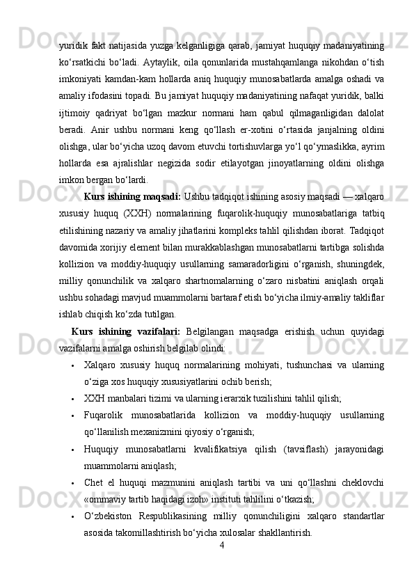 yuridik  fakt   natijasida  yuzga  kelganligiga  qarab,  jamiyat  huquqiy  madaniyatining
ko‘rsatkichi   bo‘ladi.   Aytaylik,   oila   qonunlarida   mustahqamlanga   nikohdan   o‘tish
imkoniyati  kamdan-kam  hollarda aniq huquqiy munosabatlarda  amalga oshadi  va
amaliy ifodasini topadi. Bu jamiyat huquqiy madaniyatining nafaqat yuridik, balki
ijtimoiy   qadriyat   bo‘lgan   mazkur   normani   ham   qabul   qilmaganligidan   dalolat
beradi.   Anir   ushbu   normani   keng   qo‘llash   er-xotini   o‘rtasida   janjalning   oldini
olishga, ular bo‘yicha uzoq davom etuvchi tortishuvlarga yo‘l qo‘ymaslikka, ayrim
hollarda   esa   ajralishlar   negizida   sodir   etilayotgan   jinoyatlarning   oldini   olishga
imkon bergan bo‘lardi. 
Kurs ishining maqsadi:  Ushbu tadqiqot ishining asosiy maqsadi — xalqaro
xususiy   huquq   (XXH)   normalarining   fuqarolik-huquqiy   munosabatlariga   tatbiq
etilishining nazariy va amaliy jihatlarini kompleks tahlil qilishdan iborat. Tadqiqot
davomida xorijiy element bilan murakkablashgan munosabatlarni tartibga solishda
kollizion   va   moddiy-huquqiy   usullarning   samaradorligini   o‘rganish,   shuningdek,
milliy   qonunchilik   va   xalqaro   shartnomalarning   o‘zaro   nisbatini   aniqlash   orqali
ushbu sohadagi mavjud muammolarni bartaraf etish bo‘yicha ilmiy-amaliy takliflar
ishlab chiqish ko‘zda tutilgan.
Kurs   ishining   vazifalari:   Belgilangan   maqsadga   erishish   uchun   quyidagi
vazifalarni amalga oshirish belgilab olindi:
 Xalqaro   xususiy   huquq   normalarining   mohiyati,   tushunchasi   va   ularning
o‘ziga xos huquqiy xususiyatlarini ochib berish;
 XXH manbalari tizimi va ularning ierarxik tuzilishini tahlil qilish;
 Fuqarolik   munosabatlarida   kollizion   va   moddiy-huquqiy   usullarning
qo‘llanilish mexanizmini qiyosiy o‘rganish;
 Huquqiy   munosabatlarni   kvalifikatsiya   qilish   (tavsiflash)   jarayonidagi
muammolarni aniqlash;
 Chet   el   huquqi   mazmunini   aniqlash   tartibi   va   uni   qo‘llashni   cheklovchi
«ommaviy tartib haqidagi izoh» instituti tahlilini o‘tkazish;
 O‘zbekiston   Respublikasining   milliy   qonunchiligini   xalqaro   standartlar
asosida takomillashtirish bo‘yicha xulosalar shakllantirish.
4 