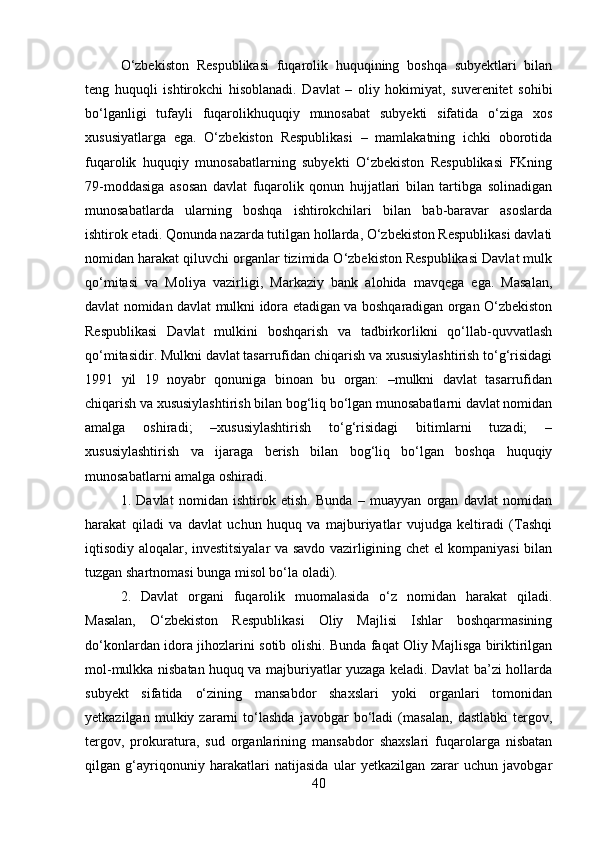 O‘zbekiston   Respublikasi   fuqarolik   huquqining   boshqa   subyektlari   bilan
teng   huquqli   ishtirokchi   hisoblanadi.   Davlat   –   oliy   hokimiyat,   suverenitet   sohibi
bo‘lganligi   tufayli   fuqarolikhuquqiy   munosabat   subyekti   sifatida   o‘ziga   xos
xususiyatlarga   ega.   O‘zbekiston   Respublikasi   –   mamlakatning   ichki   oborotida
fuqarolik   huquqiy   munosabatlarning   subyekti   O‘zbekiston   Respublikasi   FKning
79-moddasiga   asosan   davlat   fuqarolik   qonun   hujjatlari   bilan   tartibga   solinadigan
munosabatlarda   ularning   boshqa   ishtirokchilari   bilan   bab-baravar   asoslarda
ishtirok etadi. Qonunda nazarda tutilgan hollarda, O‘zbekiston Respublikasi davlati
nomidan harakat qiluvchi organlar tizimida O‘zbekiston Respublikasi Davlat mulk
qo‘mitasi   va   Moliya   vazirligi,   Markaziy   bank   alohida   mavqega   ega.   Masalan,
davlat nomidan davlat mulkni idora etadigan va boshqaradigan organ O‘zbekiston
Respublikasi   Davlat   mulkini   boshqarish   va   tadbirkorlikni   qo‘llab-quvvatlash
qo‘mitasidir. Mulkni davlat tasarrufidan chiqarish va xususiylashtirish to‘g‘risidagi
1991   yil   19   noyabr   qonuniga   binoan   bu   organ:   –mulkni   davlat   tasarrufidan
chiqarish va xususiylashtirish bilan bog‘liq bo‘lgan munosabatlarni davlat nomidan
amalga   oshiradi;   –xususiylashtirish   to‘g‘risidagi   bitimlarni   tuzadi;   –
xususiylashtirish   va   ijaraga   berish   bilan   bog‘liq   bo‘lgan   boshqa   huquqiy
munosabatlarni amalga oshiradi. 
1.   Davlat   nomidan   ishtirok   etish.   Bunda   –   muayyan   organ   davlat   nomidan
harakat   qiladi   va   davlat   uchun   huquq   va   majburiyatlar   vujudga   keltiradi   (Tashqi
iqtisodiy aloqalar, investitsiyalar va savdo vazirligining chet el kompaniyasi bilan
tuzgan shartnomasi bunga misol bo‘la oladi). 
2.   Davlat   organi   fuqarolik   muomalasida   o‘z   nomidan   harakat   qiladi.
Masalan,   O‘zbekiston   Respublikasi   Oliy   Majlisi   Ishlar   boshqarmasining
do‘konlardan idora jihozlarini sotib olishi. Bunda faqat Oliy Majlisga biriktirilgan
mol-mulkka nisbatan huquq va majburiyatlar yuzaga keladi. Davlat ba’zi hollarda
subyekt   sifatida   o‘zining   mansabdor   shaxslari   yoki   organlari   tomonidan
yetkazilgan   mulkiy   zararni   to‘lashda   javobgar   bo‘ladi   (masalan,   dastlabki   tergov,
tergov,   prokuratura,   sud   organlarining   mansabdor   shaxslari   fuqarolarga   nisbatan
qilgan   g‘ayriqonuniy   harakatlari   natijasida   ular   yetkazilgan   zarar   uchun   javobgar
40 