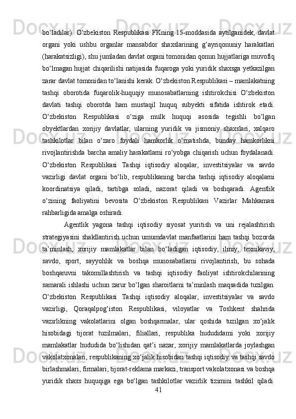 bo‘ladilar).   O‘zbekiston   Respublikasi   FKning   15-moddasida   aytilganidek,   davlat
organi   yoki   ushbu   organlar   mansabdor   shaxslarining   g‘ayriqonuniy   harakatlari
(harakatsizligi), shu jumladan davlat organi tomonidan qonun hujjatlariga muvofiq
bo‘lmagan hujjat chiqarilishi natijasida fuqaroga yoki yuridik shaxsga yetkazilgan
zarar davlat tomonidan to‘lanishi kerak. O‘zbekiston Respublikasi – mamlakatning
tashqi   oborotida   fuqarolik-huquqiy   munosabatlarning   ishtirokchisi   O‘zbekiston
davlati   tashqi   oborotda   ham   mustaqil   huquq   subyekti   sifatida   ishtirok   etadi.
O‘zbekiston   Respublikasi   o‘ziga   mulk   huquqi   asosida   tegishli   bo‘lgan
obyektlardan   xorijiy   davlatlar,   ularning   yuridik   va   jismoniy   shaxslari,   xalqaro
tashkilotlar   bilan   o‘zaro   foydali   hamkorlik   o‘rnatishda,   bunday   hamkorlikni
rivojlantirishda barcha amaliy harakatlarni ro‘yobga chiqarish uchun foydalanadi.
O‘zbekiston   Respublikasi   Tashqi   iqtisodiy   aloqalar,   investitsiyalar   va   savdo
vazirligi   davlat   organi   bo‘lib,   respublikaning   barcha   tashqi   iqtisodiy   aloqalarni
koordinatsiya   qiladi,   tartibga   soladi,   nazorat   qiladi   va   boshqaradi.   Agentlik
o‘zining   faoliyatini   bevosita   O‘zbekiston   Respublikasi   Vazirlar   Mahkamasi
rahbarligida amalga oshiradi.
  Agentlik   yagona   tashqi   iqtisodiy   siyosat   yuritish   va   uni   rejalashtirish
strategiyasini   shakllantirish   uchun   umumdavlat   manfaatlarini   ham   tashqi   bozorda
ta’minlash,   xorijiy   mamlakatlar   bilan   bo‘ladigan   iqtisodiy,   ilmiy,   texnikaviy,
savdo,   sport,   sayyohlik   va   boshqa   munosabatlarni   rivojlantirish,   bu   sohada
boshqaruvni   takomillashtirish   va   tashqi   iqtisodiy   faoliyat   ishtirokchilarining
samarali   ishlashi   uchun   zarur   bo‘lgan   sharoitlarni   ta’minlash   maqsadida   tuzilgan.
O‘zbekiston   Respublikasi   Tashqi   iqtisodiy   aloqalar,   investitsiyalar   va   savdo
vazirligi,   Qoraqalpog‘iston   Respublikasi,   viloyatlar   va   Toshkent   shahrida
vazirlikning   vakolatlarini   olgan   boshqarmalar,   ular   qoshida   tuzilgan   xo‘jalik
hisobidagi   tijorat   tuzilmalari,   filiallari,   respublika   hududidami   yoki   xorijiy
mamlakatlar   hududida   bo‘lishidan   qat’i   nazar,   xorijiy   mamlakatlarda   joylashgan
vakolatxonalari, respublikaning xo‘jalik hisobidan tashqi iqtisodiy va tashqi savdo
birlashmalari, firmalari, tijorat-reklama markazi, transport vakolatxonasi va boshqa
yuridik   shaxs   huquqiga   ega   bo‘lgan   tashkilotlar   vazirlik   tizimini   tashkil   qiladi.
41 
