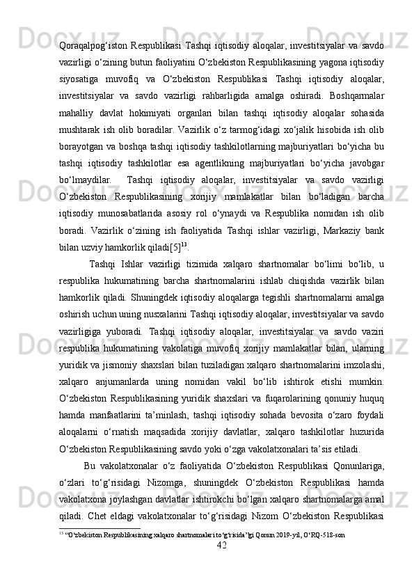 Qoraqalpog‘iston   Respublikasi   Tashqi   iqtisodiy   aloqalar,   investitsiyalar   va   savdo
vazirligi o‘zining butun faoliyatini O‘zbekiston Respublikasining yagona iqtisodiy
siyosatiga   muvofiq   va   O‘zbekiston   Respublikasi   Tashqi   iqtisodiy   aloqalar,
investitsiyalar   va   savdo   vazirligi   rahbarligida   amalga   oshiradi.   Boshqarmalar
mahalliy   davlat   hokimiyati   organlari   bilan   tashqi   iqtisodiy   aloqalar   sohasida
mushtarak   ish   olib   boradilar.   Vazirlik   o‘z   tarmog‘idagi   xo‘jalik   hisobida   ish   olib
borayotgan  va boshqa tashqi  iqtisodiy tashkilotlarning majburiyatlari  bo‘yicha bu
tashqi   iqtisodiy   tashkilotlar   esa   agentlikning   majburiyatlari   bo‘yicha   javobgar
bo‘lmaydilar.     Tashqi   iqtisodiy   aloqalar,   investitsiyalar   va   savdo   vazirligi
O‘zbekiston   Respublikasining   xorijiy   mamlakatlar   bilan   bo‘ladigan   barcha
iqtisodiy   munosabatlarida   asosiy   rol   o‘ynaydi   va   Respublika   nomidan   ish   olib
boradi.   Vazirlik   o‘zining   ish   faoliyatida   Tashqi   ishlar   vazirligi,   Markaziy   bank
bilan uzviy hamkorlik qiladi[5] 13
.
  Tashqi   Ishlar   vazirligi   tizimida   xalqaro   shartnomalar   bo‘limi   bo‘lib,   u
respublika   hukumatining   barcha   shartnomalarini   ishlab   chiqishda   vazirlik   bilan
hamkorlik  qiladi. Shuningdek  iqtisodiy  aloqalarga  tegishli   shartnomalarni  amalga
oshirish uchun uning nusxalarini Tashqi iqtisodiy aloqalar, investitsiyalar va savdo
vazirligiga   yuboradi.   Tashqi   iqtisodiy   aloqalar,   investitsiyalar   va   savdo   vaziri
respublika   hukumatining   vakolatiga   muvofiq   xorijiy   mamlakatlar   bilan,   ularning
yuridik va jismoniy shaxslari bilan tuziladigan xalqaro shartnomalarini imzolashi,
xalqaro   anjumanlarda   uning   nomidan   vakil   bo‘lib   ishtirok   etishi   mumkin.
O‘zbekiston   Respublikasining   yuridik   shaxslari   va   fuqarolarining   qonuniy   huquq
hamda   manfaatlarini   ta’minlash,   tashqi   iqtisodiy   sohada   bevosita   o‘zaro   foydali
aloqalarni   o‘rnatish   maqsadida   xorijiy   davlatlar,   xalqaro   tashkilotlar   huzurida
O‘zbekiston Respublikasining savdo yoki o‘zga vakolatxonalari ta’sis etiladi. 
Bu   vakolatxonalar   o‘z   faoliyatida   O‘zbekiston   Respublikasi   Qonunlariga,
o‘zlari   to‘g‘risidagi   Nizomga,   shuningdek   O‘zbekiston   Respublikasi   hamda
vakolatxona joylashgan davlatlar ishtirokchi bo‘lgan xalqaro shartnomalarga amal
qiladi.   Chet   eldagi   vakolatxonalar   to‘g‘risidagi   Nizom   O‘zbekiston   Respublikasi
13
 “O‘zbekiston Respublikasining xalqaro shartnomalari to‘g‘risida”gi Qonun 2019 - yil, O‘RQ - 518 - son
42 