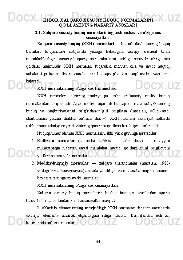 III BOB. XALQARO XUSUSIY HUQUQ NORMALARINI
QO‘LLASHNING NAZARIY ASOSLARI
3.1. Xalqaro xususiy huquq normalarining tushunchasi va o‘ziga xos
xususiyatlari.
Xalqaro xususiy huquq (XXH) normalari   — bu turli davlatlarning huquq
tizimlari   to‘qnashuvi   natijasida   yuzaga   keladigan,   xorijiy   element   bilan
murakkablashgan   xususiy-huquqiy   munosabatlarni   tartibga   soluvchi   o‘ziga   xos
qoidalar   majmuidir.   XXH   normalari   fuqarolik,   mehnat,   oila   va   savdo   huquqi
sohalaridagi   transmilliy   munosabatlarni   huquqiy   jihatdan   «bog‘lovchi»   vazifasini
bajaradi.
XXH normalarining o‘ziga xos tushunchasi
XXH   normalari   o‘zining   mohiyatiga   ko‘ra   an’anaviy   milliy   huquq
normalaridan   farq   qiladi.   Agar   milliy   fuqarolik   huquqi   normasi   subyektlarning
huquq   va   majburiyatlarini   to‘g‘ridan-to‘g‘ri   belgilasa   (masalan,   «Oldi-sotdi
shartnomasi   yozma   shaklda   bo‘lishi   shart»),   XXH   normasi   aksariyat   hollarda
ushbu munosabatga qaysi davlatning qonunini qo‘llash kerakligini ko‘rsatadi.
Huquqshunos olimlar XXH normalarini ikki yirik guruhga ajratadilar:
1. Kollizion   normalar   (Lotincha   collisio   —   to‘qnashuv)   —   muayyan
munosabatga   nisbatan   qaysi   mamlakat   huquqi   qo‘llanilishini   belgilovchi
yo‘llanma beruvchi normalar.
2. Moddiy-huquqiy   normalar   —   xalqaro   shartnomalar   (masalan,   1980-
yildagi Vena konvensiyasi) asosida yaratilgan va munosabatning mazmunini
bevosita tartibga soluvchi normalar.
XXH normalarining o‘ziga xos xususiyatlari
Xalqaro   xususiy   huquq   normalarini   boshqa   huquqiy   tizimlardan   ajratib
turuvchi bir qator fundamental xususiyatlar mavjud:
1.   «Xorijiy   element»ning   mavjudligi:   XXH   normalari   faqat   munosabatda
«xorijiy   element»   ishtirok   etgandagina   ishga   tushadi.   Bu   element   uch   xil
ko‘rinishda bo‘lishi mumkin:
44 
