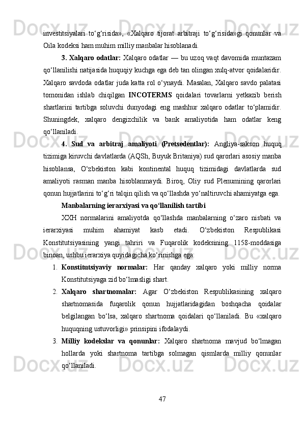 investitsiyalari   to‘g‘risida»,   «Xalqaro   tijorat   arbitraji   to‘g‘risida»gi   qonunlar   va
Oila kodeksi ham muhim milliy manbalar hisoblanadi.
3. Xalqaro odatlar:   Xalqaro odatlar — bu uzoq vaqt davomida muntazam
qo‘llanilishi natijasida huquqiy kuchga ega deb tan olingan xulq-atvor qoidalaridir.
Xalqaro savdoda odatlar juda katta rol o‘ynaydi. Masalan, Xalqaro savdo palatasi
tomonidan   ishlab   chiqilgan   INCOTERMS   qoidalari   tovarlarni   yetkazib   berish
shartlarini   tartibga   soluvchi   dunyodagi   eng   mashhur   xalqaro   odatlar   to‘plamidir.
Shuningdek,   xalqaro   dengizchilik   va   bank   amaliyotida   ham   odatlar   keng
qo‘llaniladi.
4.   Sud   va   arbitraj   amaliyoti   (Pretsedentlar):   Angliya-sakson   huquq
tizimiga kiruvchi davlatlarda (AQSh, Buyuk Britaniya) sud qarorlari asosiy manba
hisoblansa,   O‘zbekiston   kabi   kontinental   huquq   tizimidagi   davlatlarda   sud
amaliyoti   rasman   manba   hisoblanmaydi.   Biroq,   Oliy   sud   Plenumining   qarorlari
qonun hujjatlarini to‘g‘ri talqin qilish va qo‘llashda yo‘naltiruvchi ahamiyatga ega.
Manbalarning ierarxiyasi va qo‘llanilish tartibi
XXH   normalarini   amaliyotda   qo‘llashda   manbalarning   o‘zaro   nisbati   va
ierarxiyasi   muhim   ahamiyat   kasb   etadi.   O‘zbekiston   Respublikasi
Konstitutsiyasining   yangi   tahriri   va   Fuqarolik   kodeksining   1158-moddasiga
binoan, ushbu ierarxiya quyidagicha ko‘rinishga ega:
1. Konstitutsiyaviy   normalar:   Har   qanday   xalqaro   yoki   milliy   norma
Konstitutsiyaga zid bo‘lmasligi shart.
2. Xalqaro   shartnomalar:   Agar   O‘zbekiston   Respublikasining   xalqaro
shartnomasida   fuqarolik   qonun   hujjatlaridagidan   boshqacha   qoidalar
belgilangan   bo‘lsa,   xalqaro   shartnoma   qoidalari   qo‘llaniladi.   Bu   «xalqaro
huquqning ustuvorligi» prinsipini ifodalaydi.
3. Milliy   kodekslar   va   qonunlar:   Xalqaro   shartnoma   mavjud   bo‘lmagan
hollarda   yoki   shartnoma   tartibga   solmagan   qismlarda   milliy   qonunlar
qo‘llaniladi.
47 