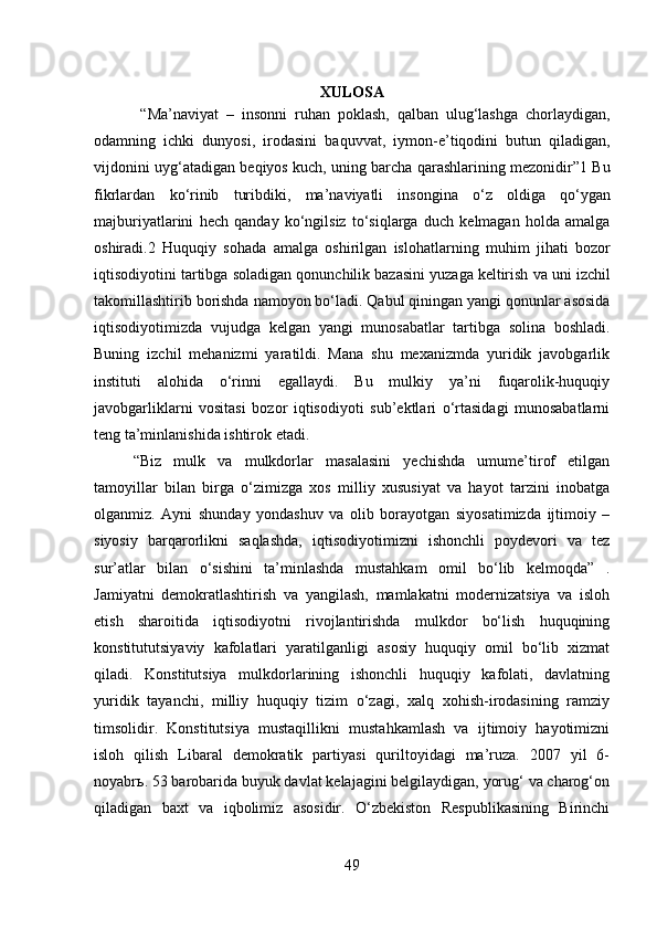 XULOSA
  “ Ma ’ naviyat   –   insonni   ruhan   poklash ,   qalban   ulug ‘ lashga   chorlaydigan ,
odamning   ichki   dunyosi ,   irodasini   baquvvat ,   iymon - e ’ tiqodini   butun   qiladigan ,
vijdonini   uyg ‘ atadigan   beqiyos   kuch ,  uning   barcha   qarashlarining   mezonidir ”1  Bu
fikrlardan   ko ‘ rinib   turibdiki ,   ma ’ naviyatli   insongina   o ‘ z   oldiga   qo ‘ ygan
majburiyatlarini   hech   qanday   ko ‘ ngilsiz   to ‘ siqlarga   duch   kelmagan   holda   amalga
oshiradi .2   Huquqiy   sohada   amalga   oshirilgan   islohatlarning   muhim   jihati   bozor
iqtisodiyotini   tartibga   soladigan   qonunchilik   bazasini   yuzaga   keltirish   va   uni   izchil
takomillashtirib   borishda   namoyon   bo ‘ ladi .  Qabul   qiningan   yangi   qonunlar   asosida
iqtisodiyotimizda   vujudga   kelgan   yangi   munosabatlar   tartibga   solina   boshladi .
Buning   izchil   mehanizmi   yaratildi.   Mana   shu   mexanizmda   yuridik   javobgarlik
instituti   alohida   o‘rinni   egallaydi.   Bu   mulkiy   ya’ni   fuqarolik-huquqiy
javobgarliklarni   vositasi   bozor   iqtisodiyoti   sub’ektlari   o‘rtasidagi   munosabatlarni
teng ta’minlanishida ishtirok etadi. 
“Biz   mulk   va   mulkdorlar   masalasini   yechishda   umume’tirof   etilgan
tamoyillar   bilan   birga   o‘zimizga   xos   milliy   xususiyat   va   hayot   tarzini   inobatga
olganmiz.   Ayni   shunday   yondashuv   va   olib   borayotgan   siyosatimizda   ijtimoiy   –
siyosiy   barqarorlikni   saqlashda,   iqtisodiyotimizni   ishonchli   poydevori   va   tez
sur’atlar   bilan   o‘sishini   ta’minlashda   mustahkam   omil   bo‘lib   kelmoqda”   .
Jamiyatni   demokratlashtirish   va   yangilash,   mamlakatni   modernizatsiya   va   isloh
etish   sharoitida   iqtisodiyotni   rivojlantirishda   mulkdor   bo‘lish   huquqining
konstitututsiyaviy   kafolatlari   yaratilganligi   asosiy   huquqiy   omil   bo‘lib   xizmat
qiladi.   Konstitutsiya   mulkdorlarining   ishonchli   huquqiy   kafolati,   davlatning
yuridik   tayanchi,   milliy   huquqiy   tizim   o‘zagi,   xalq   xohish-irodasining   ramziy
timsolidir.   Konstitutsiya   mustaqillikni   mustahkamlash   va   ijtimoiy   hayotimizni
isloh   qilish   Libaral   demokratik   partiyasi   quriltoyidagi   ma’ruza.   2007   yil   6-
noyabr ь . 53 barobarida buyuk davlat kelajagini belgilaydigan, yorug‘ va charog‘on
qiladigan   baxt   va   iqbolimiz   asosidir.   O‘zbekiston   Respublikasining   Birinchi
49 