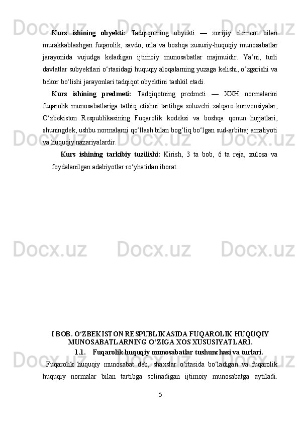 Kurs   ishining   obyekti:   Tadqiqotning   obyekti   —   xorijiy   element   bilan
murakkablashgan   fuqarolik,   savdo,   oila  va   boshqa   xususiy-huquqiy   munosabatlar
jarayonida   vujudga   keladigan   ijtimoiy   munosabatlar   majmuidir.   Ya’ni,   turli
davlatlar subyektlari o‘rtasidagi huquqiy aloqalarning yuzaga kelishi, o‘zgarishi va
bekor bo‘lishi jarayonlari tadqiqot obyektini tashkil etadi.
Kurs   ishining   predmeti:   Tadqiqotning   predmeti   —   XXH   normalarini
fuqarolik   munosabatlariga   tatbiq   etishni   tartibga   soluvchi   xalqaro   konvensiyalar,
O‘zbekiston   Respublikasining   Fuqarolik   kodeksi   va   boshqa   qonun   hujjatlari,
shuningdek, ushbu normalarni qo‘llash bilan bog‘liq bo‘lgan sud-arbitraj amaliyoti
va huquqiy nazariyalardir.
Kurs   ishining   tarkibiy   tuzilishi:   Kirish,   3   ta   bob,   6   ta   reja,   xulosa   va
foydalanilgan adabiyotlar ro‘yhatidan iborat.
I BOB. O‘ZBEKISTON RESPUBLIKASIDA FUQAROLIK HUQUQIY
MUNOSABATLARNING O‘ZIGA XOS XUSUSIYATLARI.
1.1. Fuqarolik huquqiy munosabatlar tushunchasi va turlari.
  Fuqarolik   huquqiy   munosabat   deb,   shaxslar   o‘rtasida   bo‘ladigan   va   fuqarolik
huquqiy   normalar   bilan   tartibga   solinadigan   ijtimoiy   munosabatga   aytiladi.
5 