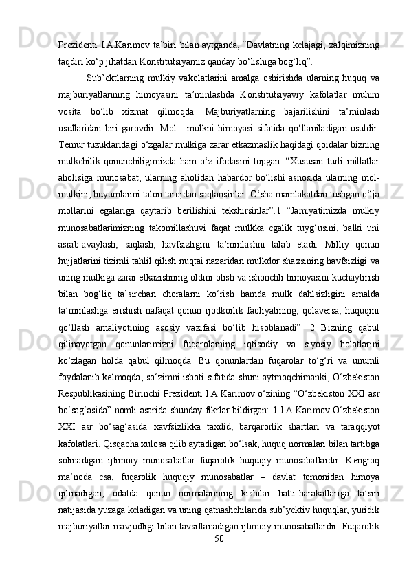 Prezidenti I.A.Karimov ta’biri bilan aytganda, “Davlatning kelajagi, xalqimizning
taqdiri ko‘p jihatdan Konstitutsiyamiz qanday bo‘lishiga bog‘liq”.
  Sub’ektlarning   mulkiy   vakolatlarini   amalga   oshirishda   ularning   huquq   va
majburiyatlarining   himoyasini   ta’minlashda   Konstitutsiyaviy   kafolatlar   muhim
vosita   bo‘lib   xizmat   qilmoqda.   Majburiyatlarning   bajarilishini   ta’minlash
usullaridan   biri   garovdir.   Mol   -   mulkni   himoyasi   sifatida   qo‘llaniladigan   usuldir.
Temur tuzuklaridagi o‘zgalar mulkiga zarar etkazmaslik haqidagi qoidalar bizning
mulkchilik   qonunchiligimizda   ham   o‘z   ifodasini   topgan.   “Xususan   turli   millatlar
aholisiga   munosabat,   ularning   aholidan   habardor   bo‘lishi   asnosida   ularning   mol-
mulkini, buyumlarini talon-tarojdan saqlansinlar. O‘sha mamlakatdan tushgan o‘lja
mollarini   egalariga   qaytarib   berilishini   tekshirsinlar”.1   “Jamiyatimizda   mulkiy
munosabatlarimizning   takomillashuvi   faqat   mulkka   egalik   tuyg‘usini,   balki   uni
asrab-avaylash,   saqlash,   havfsizligini   ta’minlashni   talab   etadi.   Milliy   qonun
hujjatlarini tizimli tahlil qilish nuqtai nazaridan mulkdor shaxsining havfsizligi va
uning mulkiga zarar etkazishning oldini olish va ishonchli himoyasini kuchaytirish
bilan   bog‘liq   ta’sirchan   choralarni   ko‘rish   hamda   mulk   dahlsizligini   amalda
ta’minlashga   erishish   nafaqat   qonun   ijodkorlik   faoliyatining,   qolaversa,   huquqini
qo‘llash   amaliyotining   asosiy   vazifasi   bo‘lib   hisoblanadi”.   2   Bizning   qabul
qilinayotgan   qonunlarimizni   fuqarolarning   iqtisodiy   va   siyosiy   holatlarini
ko‘zlagan   holda   qabul   qilmoqda.   Bu   qonunlardan   fuqarolar   to‘g‘ri   va   unumli
foydalanib kelmoqda, so‘zimni isboti sifatida shuni aytmoqchimanki, O‘zbekiston
Respublikasining  Birinchi  Prezidenti I.A.Karimov o‘zining “O‘zbekiston XXI asr
bo‘sag‘asida” nomli asarida shunday fikrlar bildirgan: 1 I.A.Karimov O‘zbekiston
XXI   asr   bo‘sag‘asida   xavfsizlikka   taxdid,   barqarorlik   shartlari   va   taraqqiyot
kafolatlari. Qisqacha xulosa qilib aytadigan bo‘lsak, huquq normalari bilan tartibga
solinadigan   ijtimoiy   munosabatlar   fuqarolik   huquqiy   munosabatlardir.   Kengroq
ma’noda   esa,   fuqarolik   huquqiy   munosabatlar   –   davlat   tomonidan   himoya
qilinadigan,   odatda   qonun   normalarining   kishilar   hatti-harakatlariga   ta’siri
natijasida yuzaga keladigan va uning qatnashchilarida sub’yektiv huquqlar, yuridik
majburiyatlar mavjudligi bilan tavsiflanadigan ijtimoiy munosabatlardir. Fuqarolik
50 