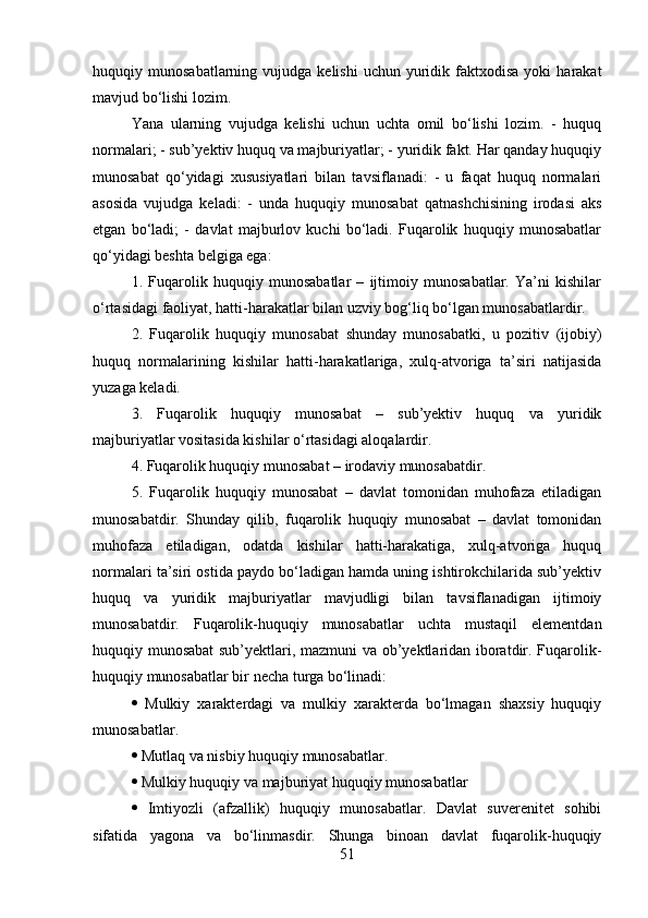 huquqiy  munosabatlarning  vujudga  kelishi  uchun   yuridik  faktxodisa  yoki  harakat
mavjud bo‘lishi lozim. 
Yana   ularning   vujudga   kelishi   uchun   uchta   omil   bo‘lishi   lozim.   -   huquq
normalari; - sub’yektiv huquq va majburiyatlar; - yuridik fakt. Har qanday huquqiy
munosabat   qo‘yidagi   xususiyatlari   bilan   tavsiflanadi:   -   u   faqat   huquq   normalari
asosida   vujudga   keladi:   -   unda   huquqiy   munosabat   qatnashchisining   irodasi   aks
etgan   bo‘ladi;   -   davlat   majburlov   kuchi   bo‘ladi.   Fuqarolik   huquqiy   munosabatlar
qo‘yidagi beshta belgiga ega: 
1.   Fuqarolik   huquqiy   munosabatlar   –   ijtimoiy   munosabatlar.   Ya’ni   kishilar
o‘rtasidagi faoliyat, hatti-harakatlar bilan uzviy bog‘liq bo‘lgan munosabatlardir. 
2.   Fuqarolik   huquqiy   munosabat   shunday   munosabatki,   u   pozitiv   (ijobiy)
huquq   normalarining   kishilar   hatti-harakatlariga,   xulq-atvoriga   ta’siri   natijasida
yuzaga keladi. 
3.   Fuqarolik   huquqiy   munosabat   –   sub’yektiv   huquq   va   yuridik
majburiyatlar vositasida kishilar o‘rtasidagi aloqalardir. 
4. Fuqarolik huquqiy munosabat – irodaviy munosabatdir. 
5.   Fuqarolik   huquqiy   munosabat   –   davlat   tomonidan   muhofaza   etiladigan
munosabatdir.   Shunday   qilib,   fuqarolik   huquqiy   munosabat   –   davlat   tomonidan
muhofaza   etiladigan,   odatda   kishilar   hatti-harakatiga,   xulq-atvoriga   huquq
normalari ta’siri ostida paydo bo‘ladigan hamda uning ishtirokchilarida sub’yektiv
huquq   va   yuridik   majburiyatlar   mavjudligi   bilan   tavsiflanadigan   ijtimoiy
munosabatdir.   Fuqarolik-huquqiy   munosabatlar   uchta   mustaqil   elementdan
huquqiy munosabat sub’yektlari, mazmuni va ob’yektlaridan iboratdir. Fuqarolik-
huquqiy munosabatlar bir necha turga bo‘linadi: 
   Mulkiy   xarakterdagi   va   mulkiy   xarakterda   bo‘lmagan   shaxsiy   huquqiy
munosabatlar. 
  Mutlaq va nisbiy huquqiy munosabatlar.
  Mulkiy huquqiy va majburiyat huquqiy munosabatlar
   Imtiyozli   (afzallik)   huquqiy   munosabatlar.   Davlat   suverenitet   sohibi
sifatida   yagona   va   bo‘linmasdir.   Shunga   binoan   davlat   fuqarolik-huquqiy
51 