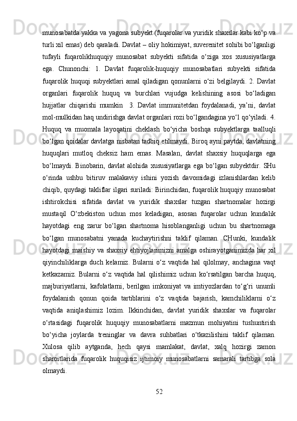 munosabatda yakka va yagona subyekt (fuqarolar va yuridik shaxslar kabi ko‘p va
turli xil emas) deb qaraladi. Davlat – oliy hokimiyat, suverenitet sohibi bo‘lganligi
tufayli   fuqarolikhuquqiy   munosabat   subyekti   sifatida   o‘ziga   xos   xususiyatlarga
ega.   Chunonchi:   1.   Davlat   fuqarolik-huquqiy   munosabatlari   subyekti   sifatida
fuqarolik   huquqi   subyektlari   amal   qiladigan   qonunlarni   o‘zi   belgilaydi.   2.   Davlat
organlari   fuqarolik   huquq   va   burchlari   vujudga   kelishining   asosi   bo‘ladigan
hujjatlar   chiqarishi   mumkin     3.   Davlat   immunitetdan   foydalanadi,   ya’ni,   davlat
mol-mulkidan haq undirishga davlat organlari rozi bo‘lgandagina yo‘l qo‘yiladi. 4.
Huquq   va   muomala   layoqatini   cheklash   bo‘yicha   boshqa   subyektlarga   taalluqli
bo‘lgan qoidalar davlatga nisbatan tadbiq etilmaydi. Biroq ayni paytda, davlatning
huquqlari   mutloq   cheksiz   ham   emas.   Masalan,   davlat   shaxsiy   huquqlarga   ega
bo‘lmaydi.   Binobarin,   davlat   alohida   xususiyatlarga   ega   bo‘lgan   subyektdir.   SHu
o‘rinda   ushbu   bitiruv   malakaviy   ishini   yozish   davomidagi   izlanishlardan   kelib
chiqib, quydagi takliflar ilgari suriladi: Birinchidan, fuqarolik huquqiy munosabat
ishtirokchisi   sifatida   davlat   va   yuridik   shaxslar   tuzgan   shartnomalar   hozirgi
mustaqil   O‘zbekiston   uchun   mos   keladigan,   asosan   fuqarolar   uchun   kundalik
hayotdagi   eng   zarur   bo‘lgan   shartnoma   hisoblanganligi   uchun   bu   shartnomaga
bo‘lgan   munosabatni   yanada   kuchaytirishni   taklif   qilaman.   CHunki,   kundalik
hayotdagi   maishiy  va   shaxsiy   ehtiyojlarimizni  amalga  oshirayotganimizda   har  xil
qiyinchiliklarga   duch   kelamiz.   Bularni   o‘z   vaqtida   hal   qilolmay,   anchagina   vaqt
ketkazamiz.   Bularni   o‘z   vaqtida   hal   qilishimiz   uchun   ko‘rsatilgan   barcha   huquq,
majburiyatlarni,   kafolatlarni,   berilgan   imkoniyat   va   imtiyozlardan   to‘g‘ri   unumli
foydalanish   qonun   qoida   tartiblarini   o‘z   vaqtida   bajarish,   kamchiliklarni   o‘z
vaqtida   aniqlashimiz   lozim.   Ikkinchidan,   davlat   yuridik   shaxslar   va   fuqarolar
o‘rtasidagi   fuqarolik   huquqiy   munosabatlarni   mazmun   mohiyatini   tushuntirish
bo‘yicha   joylarda   treninglar   va   davra   suhbatlari   o‘tkazilishini   taklif   qilaman.
Xulosa   qilib   aytganda,   hech   qaysi   mamlakat,   davlat,   xalq   hozirgi   zamon
sharoitlarida   fuqarolik   huquqisiz   ijtimoiy   munosabatlarni   samarali   tartibga   sola
olmaydi. 
52 