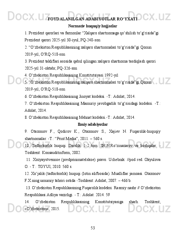 FOYDALANILGAN ADABIYOTLAR RO‘YXATI
Normativ huquqiy hujjatlar
1. Prezident qarorlari va farmonlar “Xalqaro shartnomaga qo‘shilish to‘g‘risida”gi 
Prezident qarori 2025 - yil 30 - iyul, PQ - 240 - son
2. “O‘zbekiston Respublikasining xalqaro shartnomalari to‘g‘risida”gi Qonun 
2019 - yil, O‘RQ - 518 - son
3. Prezident takliflari asosida qabul qilingan xalqaro shartnoma tasdiqlash qarori 
2025 - yil 31 - oktabr, PQ - 326 - son
4. O‘zbekiston Respublikasining Konstitutsiyasi 1992 - yil
5. “O‘zbekiston Respublikasining xalqaro shartnomalari to‘g‘risida”gi Qonun 
2019 - yil, O‘RQ - 518 - son
6. O‘zbekiston Respublikasining Jinoyat kodeksi. -T.: Adolat, 2014. 
7.   O‘zbekiston   Respublikasining   Mamuriy   javobgarlik   to‘g‘risidagi   kodeksi.   -T.:
Adolat, 2014. 
8. O‘zbekiston Respublikasining Mehnat kodeksi.-T.: Adolat, 2014. 
Ilmiy adabiyotlar
9.   Otaxonov   F.,   Qodirov   K.,   Otaxonov   S.,   Xajiev   N.   Fuqarolik-huquqiy
shartnomalar. -T.: “Print Media”, 2011. – 560 s. 
10.   Tadbirkorlik   huquqi.   Darslik.   1-2   tom.   SH.N.Ro‘zinazarov   va   boshqalar.   -
Toshkent: Konsauditinform, 2002.
  11.   Xozyaystvennoe   (predprinimatelskoe)   pravo.   Uchebnik.   //pod   red.   Okyulova
O. - T.: TGYUI, 2010. 560 s.
12. Xo‘jalik (tadbirkorlik) huquqi (lotin alifbosida). Mualliflar jamoasi. Otaxonov
F.X.ning umumiy tahriri ostida -Toshkent: Adolat, 2007. – 466 b.
 13. O‘zbekiston Respublikasining Fuqarolik kodeksi. Rasmiy nashr // O‘zbekiston
Respublikasi Adliya vazirligi. - T.: Adolat. 2014. 59 
14.   O‘zbekiston   Respublikasining   Konstitutsiyasiga   sharh.   Toshkent;
«O‘zbekiston», 2015. 
53 