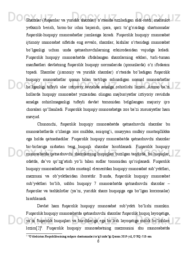 Shaxslar  (fuqarolar   va yuridik shaxslar)  o‘rtasida  tuziladigan  oldi-sotdi,  mahsulot
yetkazib   berish,   biron-bir   ishni   bajarish,   ijara,   qarz   to‘g‘risidagi   shartnomalar
fuqarolik-huquqiy   munosabatlar   jumlasiga   kiradi.   Fuqarolik   huquqiy   munosabat
ijtimoiy   munosabat   sifatida   eng   avvalo,   shaxslar,   kishilar   o‘rtasidagi   munosabat
bo‘lganligi   uchun   unda   qatnashuvchilarning   erkiirodasidan   vujudga   keladi.
Fuqarolik   huquqiy   munosabatda   ifodalangan   shaxslarning   erklari,   turli-tuman
manfaatlari   davlatning   fuqarolik   huquqiy   normalarida   (qonunlarda)   o‘z   ifodasini
topadi.   Shaxslar   (jismoniy   va   yuridik   shaxslar)   o‘rtasida   bo‘ladigan   fuqarolik
huquqiy   munosabatlar   qonun   bilan   tartibga   solinadigan   normal   munosabatlar
bo‘lganligi   tufayli   ular   ixtiyoriy   ravishda   amalga   oshirilishi   lozim.   Ammo   ba’zi
hollarda   huquqiy   munosabat   yuzasidan   olingan   majburiyatlar   ixtiyoriy   ravishda
amalga   oshirilmaganligi   tufayli   davlat   tomonidan   belgilangan   majuriy   ijro
choralari qo‘llaniladi. Fuqarolik huquqiy munosabatga xos ba’zi xususiyatlar ham
mavjud. 
Chunonchi,   fuqarolik   huquqiy   munosabatda   qatnashuvchi   shaxslar   bu
munosabatlarda   o‘zlariga   xos   mulkka,   aniqrog‘i,   muayyan   mulkiy   mustaqillikka
ega   holda   qatnashadilar.   Fuqarolik   huquqiy   munosabatda   qatnashuvchi   shaxslar
bir-birlariga   nisbatan   teng   huquqli   shaxslar   hisoblanadi.   Fuqarolik   huquqiy
munosabatda qatnashuvchi shaxslarning huquqlari buzilgan taqdirda, bu huquqlar,
odatda,   da’vo   qo‘zg‘atish   yo‘li   bilan   sudlar   tomonidan   qo‘riqlanadi.   Fuqarolik
huquqiy munosabatlar uchta mustaqil elementdan huquqiy munosabat sub’yektlari,
mazmuni   va   ob’yektlaridan   iboratdir.   Bunda,   fuqarolik   huquqiy   munosabat
sub’yektlari   bo‘lib,   ushbu   huquqiy   7   munosabatda   qatnashuvchi   shaxslar   –
fuqarolar   va   tashkilotlar   (ya’ni,   yuridik   shaxs   huquqiga   ega   bo‘lgan   korxonalar)
hisoblanadi. 
Davlat   ham   fuqarolik   huquqiy   munosabat   sub’yekti   bo‘lishi   mumkin.
Fuqarolik huquqiy munosabatda qatnashuvchi shaxslar fuqarolik huquq layoqatiga,
ya’ni   fuqarolik   huquqlari   va   burchlariga   ega   bo‘lish   layoqatiga   molik   bo‘lishlari
lozim[2] 2
.   Fuqarolik   huquqiy   munosabatning   mazmunini   shu   munosabatda
2
 “O‘zbekiston Respublikasining xalqaro shartnomalari to‘g‘risida”gi Qonun 2019 - yil, O‘RQ - 518 - son
6 