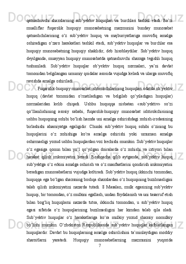 qatnashuvchi   shaxslarning   sub’yektiv   huquqlari   va   burchlari   tashkil   etadi.   Ba’zi
mualliflar   fuqarolik   huquqiy   munosabatning   mazmunini   bunday   munosabat
qatnashchilarining   o‘z   sub’yektiv   huquq   va   majburiyatlariga   muvofiq   amalga
oshiradigan   o‘zaro   harakatlari   tashkil   etadi,   sub’yektiv   huquqlar   va   burchlar   esa
huquqiy   munosabatning   huquqiy   shaklidir,   deb   hisoblaydilar.   Sub’yektiv   huquq
deyilganda,   muayyan   huquqiy   munosabatda   qatnashuvchi   shaxsga   tegishli   huquq
tushuniladi.   Sub’yektiv   huquqlar   ob’yektiv   huquq   normalari,   ya’ni   davlat
tomonidan belgilangan umumiy qoidalar asosida vujudga keladi va ularga muvofiq
ravishda amalga oshiriladi. 
Fuqarolik-huquqiy munosabat ishtirokchilarining huquqlari odatda ob’yektiv
huquq   (davlat   tomonidan   o‘rnatiladigan   va   belgilab   qo‘yiladigan   huquqlar)
normalaridan   kelib   chiqadi.   Ushbu   huquqqa   nisbatan   «sub’yektiv»   so‘zi
qo‘llanilishining   asosiy   sababi,   fuqarolik-huquqiy   munosabat   ishtirokchisining
ushbu huquqning sohibi bo‘lish hamda uni amalga oshirishdagi xohish-irodasining
birlashishi   ahamiyatga   egaligidir.   Chunki   sub’yektiv   huquq   sohibi   o‘zining   bu
huquqlarini   o‘z   xohishiga   ko‘ra   amalga   oshirishi   yoki   umuman   amalga
oshirmasligi yoxud ushbu huquqlardan voz kechishi mumkin. Sub’yektiv huquqlar
o‘z   egasiga   qonun   bilan   yo‘l   qo‘yilgan   doiralarda   o‘z   xohishi   va   ixtiyori   bilan
harakat   qilish   imkoniyatini   beradi.   Boshqacha   qilib   aytganda,   sub’yektiv   huquq
sub’yektga o‘z erkini amalga oshirish va o‘z manfaatlarini qondirish imkoniyatini
beradigan munosabatlarni vujudga keltiradi. Sub’yektiv huquq ikkinchi tomondan,
huquqqa ega bo‘lgan shaxsning boshqa shaxslardan o‘z huquqining buzilmasligini
talab   qilish   imkoniyatini   nazarda   tutadi.   8   Masalan,   mulk   egasining   sub’yektiv
huquqi, bir tomondan, o‘z mulkini egallash, undan foydalanish va uni tasarruf etish
bilan   bog‘liq   huquqlarni   nazarda   tutsa,   ikkinchi   tomondan,   u   sub’yektiv   huquq
egasi   sifatida   o‘z   huquqlarining   buzilmasligini   har   kimdan   talab   qila   oladi.
Sub’yektiv   huquqlar   o‘z   harakatlariga   ko‘ra   mulkiy   yoxud   shaxsiy   nomulkiy
bo‘lishi   mumkin.   O‘zbekiston   Respublikasida   sub’yektiv   huquqlar   kafolatlangan
huquqlardir.   Davlat   bu   huquqlarning   amalga   oshirilishini   ta’minlaydigan   moddiy
sharoitlarni   yaratadi.   Huquqiy   munosabatlarning   mazmunini   yuqorida
7 