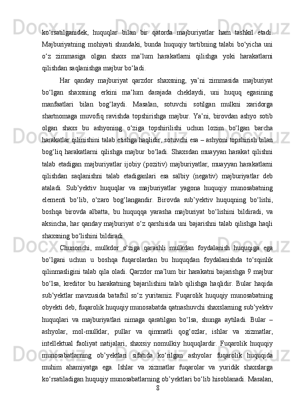 ko‘rsatilganidek,   huquqlar   bilan   bir   qatorda   majburiyatlar   ham   tashkil   etadi.
Majburiyatning   mohiyati   shundaki,   bunda   huquqiy   tartibning   talabi   bo‘yicha   uni
o‘z   zimmasiga   olgan   shaxs   ma’lum   harakatlarni   qilishga   yoki   harakatlarni
qilishdan saqlanishga majbur bo‘ladi. 
Har   qanday   majburiyat   qarzdor   shaxsning,   ya’ni   zimmasida   majburiyat
bo‘lgan   shaxsning   erkini   ma’lum   darajada   cheklaydi,   uni   huquq   egasining
manfaatlari   bilan   bog‘laydi.   Masalan,   sotuvchi   sotilgan   mulkni   xaridorga
shartnomaga   muvofiq   ravishda   topshirishga   majbur.   Ya’ni,   birovdan   ashyo   sotib
olgan   shaxs   bu   ashyoning   o‘ziga   topshirilishi   uchun   lozim   bo‘lgan   barcha
harakatlar qilinishini talab etishga haqlidir, sotuvchi esa – ashyoni topshirish bilan
bog‘liq   harakatlarni   qilishga   majbur   bo‘ladi.   Shaxsdan   muayyan   harakat   qilishni
talab   etadigan   majburiyatlar   ijobiy   (pozitiv)   majburiyatlar,   muayyan   harakatlarni
qilishdan   saqlanishni   talab   etadiganlari   esa   salbiy   (negativ)   majburiyatlar   deb
ataladi.   Sub’yektiv   huquqlar   va   majburiyatlar   yagona   huquqiy   munosabatning
elementi   bo‘lib,   o‘zaro   bog‘langandir.   Birovda   sub’yektiv   huquqning   bo‘lishi,
boshqa   birovda   albatta,   bu   huquqqa   yarasha   majburiyat   bo‘lishini   bildiradi,   va
aksincha, har qanday majburiyat o‘z qarshisida  uni bajarishni  talab qilishga  haqli
shaxsning bo‘lishini bildiradi.
Chunonchi,   mulkdor   o‘ziga   qarashli   mulkdan   foydalanish   huquqiga   ega
bo‘lgani   uchun   u   boshqa   fuqarolardan   bu   huquqdan   foydalanishda   to‘sqinlik
qilinmasligini  talab qila oladi. Qarzdor  ma’lum  bir  harakatni  bajarishga  9 majbur
bo‘lsa,   kreditor   bu   harakatning   bajarilishini   talab   qilishga   haqlidir.   Bular   haqida
sub’yektlar   mavzusida   batafsil   so‘z   yuritamiz.   Fuqarolik   huquqiy   munosabatning
obyekti deb, fuqarolik huquqiy munosabatda qatnashuvchi shaxslarning sub’yektiv
huquqlari   va   majburiyatlari   nimaga   qaratilgan   bo‘lsa,   shunga   aytiladi.   Bular   –
ashyolar,   mol-mulklar,   pullar   va   qimmatli   qog‘ozlar,   ishlar   va   xizmatlar,
intellektual   faoliyat   natijalari,   shaxsiy   nomulkiy   huquqlardir.   Fuqarolik   huquqiy
munosabatlarning   ob’yektlari   sifatida   ko‘rilgan   ashyolar   fuqarolik   huquqida
muhim   ahamiyatga   ega.   Ishlar   va   xizmatlar   fuqarolar   va   yuridik   shaxslarga
ko‘rsatiladigan huquqiy munosabatlarning ob’yektlari bo‘lib hisoblanadi. Masalan,
8 