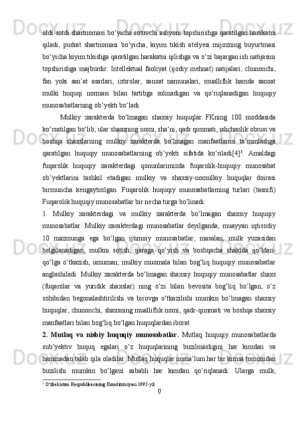 oldi-sotdi shartnomasi bo‘yicha sotuvchi ashyoni topshirishga qaratilgan harakatni
qiladi,   pudrat   shartnomasi   bo‘yicha,   kiyim   tikish   atelyesi   mijozning   buyurtmasi
bo‘yicha kiyim tikishga qaratilgan harakatni qilishga va o‘zi bajargan ish natijasini
topshirishga   majburdir.   Intellektual   faoliyat   (ijodiy   mehnat)   natijalari,   chunonchi,
fan   yoki   san’at   asarlari,   ixtirolar,   sanoat   namunalari,   mualliflik   hamda   sanoat
mulki   huquqi   normasi   bilan   tartibga   solinadigan   va   qo‘riqlanadigan   huquqiy
munosabatlarning ob’yekti bo‘ladi. 
Mulkiy   xarakterda   bo‘lmagan   shaxsiy   huquqlar   FKning   100   moddasida
ko‘rsatilgan bo‘lib, ular shaxsning nomi, sha’ni, qadr qimmati, ishchanlik obrusi va
boshqa   shaxslarning   mulkiy   xarakterda   bo‘lmagan   manfaatlarini   ta’minlashga
qaratilgan   huquqiy   munosabatlarning   ob’yekti   sifatida   ko‘riladi[4] 3
.   Amaldagi
fuqarolik   huquqiy   xarakterdagi   qonunlarimizda   fuqarolik-huquqiy   munosabat
ob’yektlarini   tashkil   etadigan   mulkiy   va   shaxsiy-nomulkiy   huquqlar   doirasi
birmuncha   kengaytirilgan.   Fuqarolik   huquqiy   munosabatlarning   turlari   (tasnifi)
Fuqarolik huquqiy munosabatlar bir necha turga bo‘linadi: 
1.   Mulkiy   xarakterdagi   va   mulkiy   xarakterda   bo‘lmagan   shaxsiy   huquqiy
munosabatlar.   Mulkiy   xarakterdagi   munosabatlar   deyilganda,   muayyan   iqtisodiy
10   mazmunga   ega   bo‘lgan   ijtimoiy   munosabatlar,   masalan,   mulk   yuzasidan
belgilanadigan,   mulkni   sotish,   ijaraga   qo‘yish   va   boshqacha   shaklda   qo‘ldan-
qo‘lga   o‘tkazish,   umuman,   mulkiy   muomala   bilan   bog‘liq   huquqiy   munosabatlar
anglashiladi.   Mulkiy   xarakterda   bo‘lmagan   shaxsiy   huquqiy   munosabatlar   shaxs
(fuqarolar   va   yuridik   shaxslar)   ning   o‘zi   bilan   bevosita   bog‘liq   bo‘lgan,   o‘z
sohibidan   begonalashtirilishi   va   birovga   o‘tkazilishi   mumkin   bo‘lmagan   shaxsiy
huquqlar, chunonchi, shaxsning mualliflik nomi, qadr-qimmati va boshqa shaxsiy
manfaatlari bilan bog‘liq bo‘lgan huquqlardan iborat. 
2.   Mutlaq   va   nisbiy   huquqiy   munosabatlar.   Mutlaq   huquqiy   munosabatlarda
sub’yektiv   huquq   egalari   o‘z   huquqlarining   buzilmasligini   har   kimdan   va
hammadan talab qila oladilar. Mutlaq huquqlar noma’lum har bir kimsa tomonidan
buzilishi   mumkin   bo‘lgani   sababli   har   kimdan   qo‘riqlanadi.   Ularga   mulk,
3
 O‘zbekiston Respublikasining Konstitutsiyasi 1992 - yil
9 