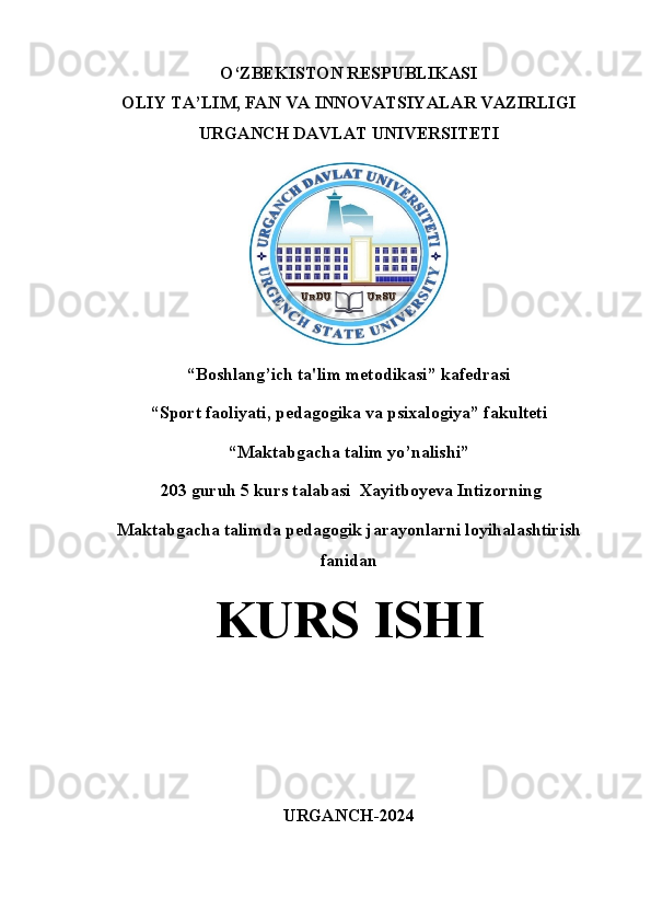 O‘ZBEKISTON RESPUBLIKASI
OLIY TA’LIM, FAN VA INNOVATSIYALAR VAZIRLIGI
URGANCH DAVLAT UNIVERSITETI
“Boshlang’ich ta'lim metodikasi” kafedrasi
“Sport faoliyati, pedagogika va psixalogiya” fakulteti
“Maktabgacha talim yo’nalishi”
 203 guruh 5 kurs talabasi  Xayitboyeva Intizorning 
Maktabgacha talimda pedagogik jarayonlarni loyihalashtirish
fanidan 
KURS ISHI
URGANCH-2024
1 