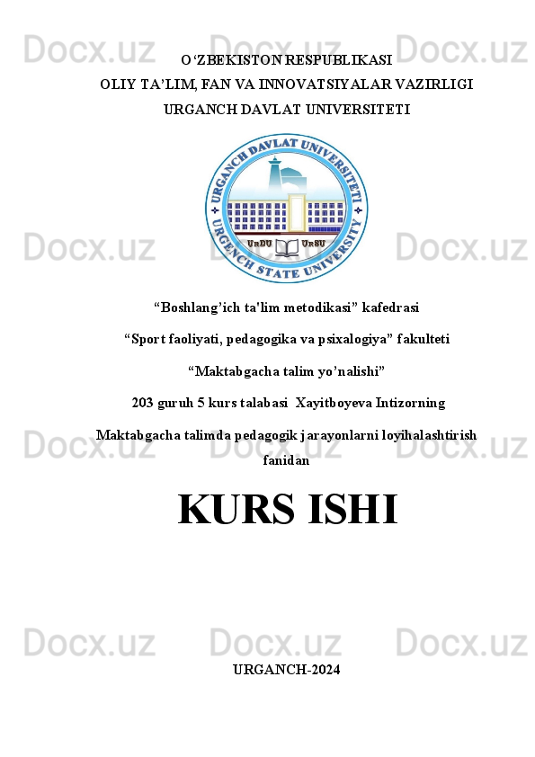 O‘ZBEKISTON RESPUBLIKASI
OLIY TA’LIM, FAN VA INNOVATSIYALAR VAZIRLIGI
URGANCH DAVLAT UNIVERSITETI
“Boshlang’ich ta'lim metodikasi” kafedrasi
“Sport faoliyati, pedagogika va psixalogiya” fakulteti
“Maktabgacha talim yo’nalishi”
 203 guruh 5 kurs talabasi  Xayitboyeva Intizorning 
Maktabgacha talimda pedagogik jarayonlarni loyihalashtirish
fanidan 
KURS ISHI
URGANCH-2024
1