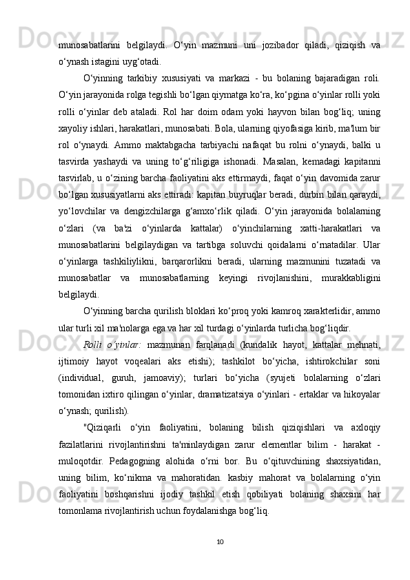 munosabatlarini   belgilaydi.   O‘yin   mazmuni   uni   jozibador   qiladi,   qiziqish   va
o‘ynash istagini uyg‘otadi.
O‘yinning   tarkibiy   xususiyati   va   markazi   -   bu   bolaning   bajaradigan   roli.
O‘yin jarayonida rolga tegishli bo‘lgan qiymatga ko‘ra, ko‘pgina o‘yinlar rolli yoki
rolli   o‘yinlar   deb   ataladi.   Rol   har   doim   odam   yoki   hayvon   bilan   bog‘liq;   uning
xayoliy ishlari, harakatlari, munosabati. Bola, ularning qiyofasiga kirib, ma'lum bir
rol   o‘ynaydi.   Ammo   maktabgacha   tarbiyachi   nafaqat   bu   rolni   o‘ynaydi,   balki   u
tasvirda   yashaydi   va   uning   to‘g‘riligiga   ishonadi.   Masalan,   kemadagi   kapitanni
tasvirlab, u o‘zining barcha faoliyatini aks ettirmaydi, faqat o‘yin davomida zarur
bo‘lgan xususiyatlarni aks ettiradi: kapitan buyruqlar beradi, durbin bilan qaraydi,
yo‘lovchilar   va   dengizchilarga   g‘amxo‘rlik   qiladi.   O‘yin   jarayonida   bolalarning
o‘zlari   (va   ba'zi   o‘yinlarda   kattalar)   o‘yinchilarning   xatti-harakatlari   va
munosabatlarini   belgilaydigan   va   tartibga   soluvchi   qoidalarni   o‘rnatadilar.   Ular
o‘yinlarga   tashkiliylikni,   barqarorlikni   beradi,   ularning   mazmunini   tuzatadi   va
munosabatlar   va   munosabatlarning   keyingi   rivojlanishini,   murakkabligini
belgilaydi.
O‘yinning barcha qurilish bloklari ko‘proq yoki kamroq xarakterlidir, ammo
ular turli xil ma'nolarga ega va har xil turdagi o‘yinlarda turlicha bog‘liqdir.
Rolli   o‘yinlar:   mazmunan   farqlanadi   (kundalik   hayot,   kattalar   mehnati,
ijtimoiy   hayot   voqealari   aks   etishi);   tashkilot   bo‘yicha,   ishtirokchilar   soni
(individual,   guruh,   jamoaviy);   turlari   bo‘yicha   (syujeti   bolalarning   o‘zlari
tomonidan ixtiro qilingan o‘yinlar, dramatizatsiya o‘yinlari - ertaklar va hikoyalar
o‘ynash; qurilish).
"Qiziqarli   o‘yin   faoliyatini,   bolaning   bilish   qiziqishlari   va   axloqiy
fazilatlarini   rivojlantirishni   ta'minlaydigan   zarur   elementlar   bilim   -   harakat   -
muloqotdir.   Pedagogning   alohida   o‘rni   bor.   Bu   o‘qituvchining   shaxsiyatidan,
uning   bilim,   ko‘nikma   va   mahoratidan.   kasbiy   mahorat   va   bolalarning   o‘yin
faoliyatini   boshqarishni   ijodiy   tashkil   etish   qobiliyati   bolaning   shaxsini   har
tomonlama rivojlantirish uchun foydalanishga bog‘liq.
10 