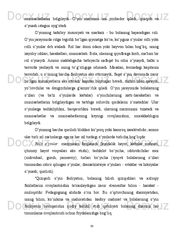 munosabatlarini   belgilaydi.   O‘yin   mazmuni   uni   jozibador   qiladi,   qiziqish   va
o‘ynash istagini uyg‘otadi.
O‘yinning   tarkibiy   xususiyati   va   markazi   -   bu   bolaning   bajaradigan   roli.
O‘yin jarayonida rolga tegishli bo‘lgan qiymatga ko‘ra, ko‘pgina o‘yinlar rolli yoki
rolli   o‘yinlar   deb   ataladi.   Rol   har   doim   odam   yoki   hayvon   bilan   bog‘liq;   uning
xayoliy ishlari, harakatlari, munosabati. Bola, ularning qiyofasiga kirib, ma'lum bir
rol   o‘ynaydi.   Ammo   maktabgacha   tarbiyachi   nafaqat   bu   rolni   o‘ynaydi,   balki   u
tasvirda   yashaydi   va   uning   to‘g‘riligiga   ishonadi.   Masalan,   kemadagi   kapitanni
tasvirlab, u o‘zining barcha faoliyatini aks ettirmaydi, faqat o‘yin davomida zarur
bo‘lgan xususiyatlarni aks ettiradi: kapitan buyruqlar beradi, durbin bilan qaraydi,
yo‘lovchilar   va   dengizchilarga   g‘amxo‘rlik   qiladi.   O‘yin   jarayonida   bolalarning
o‘zlari   (va   ba'zi   o‘yinlarda   kattalar)   o‘yinchilarning   xatti-harakatlari   va
munosabatlarini   belgilaydigan   va   tartibga   soluvchi   qoidalarni   o‘rnatadilar.   Ular
o‘yinlarga   tashkiliylikni,   barqarorlikni   beradi,   ularning   mazmunini   tuzatadi   va
munosabatlar   va   munosabatlarning   keyingi   rivojlanishini,   murakkabligini
belgilaydi.
O‘yinning barcha qurilish bloklari ko‘proq yoki kamroq xarakterlidir, ammo
ular turli xil ma'nolarga ega va har xil turdagi o‘yinlarda turlicha bog‘liqdir.
Rolli   o‘yinlar:   mazmunan   farqlanadi   (kundalik   hayot,   kattalar   mehnati,
ijtimoiy   hayot   voqealari   aks   etishi);   tashkilot   bo‘yicha,   ishtirokchilar   soni
(individual,   guruh,   jamoaviy);   turlari   bo‘yicha   (syujeti   bolalarning   o‘zlari
tomonidan ixtiro qilingan o‘yinlar, dramatizatsiya o‘yinlari - ertaklar va hikoyalar
o‘ynash; qurilish).
"Qiziqarli   o‘yin   faoliyatini,   bolaning   bilish   qiziqishlari   va   axloqiy
fazilatlarini   rivojlantirishni   ta'minlaydigan   zarur   elementlar   bilim   -   harakat   -
muloqotdir.   Pedagogning   alohida   o‘rni   bor.   Bu   o‘qituvchining   shaxsiyatidan,
uning   bilim,   ko‘nikma   va   mahoratidan.   kasbiy   mahorat   va   bolalarning   o‘yin
faoliyatini   boshqarishni   ijodiy   tashkil   etish   qobiliyati   bolaning   shaxsini   har
tomonlama rivojlantirish uchun foydalanishga bog‘liq.
10