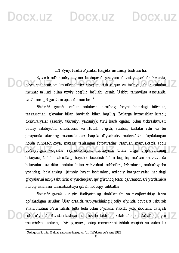 1.2 Syujet-rolli o‘yinlar haqida umumiy tushuncha.
Syujetli-rolli   ijodiy   o‘yinni   boshqarish   jarayoni   shunday   qurilishi   kerakki,
o‘yin   mahorati   va   ko‘nikmalarini   rivojlantirish   o‘quv   va   tarbiya,   shu   jumladan
mehnat   ta’limi   bilan   uzviy   bog‘liq   bo‘lishi   kerak.   Ushbu   tamoyilga   asoslanib,
usullarning 3 guruhini ajratish mumkin. 3
Birinchi   guruh   usullar   bolalarni   atrofdagi   hayot   haqidagi   bilimlar,
taassurotlar,   g‘oyalar   bilan   boyitish   bilan   bog‘liq.   Bularga   kuzatishlar   kiradi;
ekskursiyalar   (asosiy,   takroriy,   yakuniy);   turli   kasb   egalari   bilan   uchrashuvlar;
badiiy   adabiyotni   emotsional   va   ifodali   o‘qish;   suhbat;   kattalar   ishi   va   bu
jarayonda   ularning   munosabatlari   haqida   illyustrativ   materialdan   foydalangan
holda   suhbat-hikoya;   maxsus   tanlangan   fotosuratlar,   rasmlar,   mamlakatda   sodir
bo‘layotgan   voqealar   reproduktsiyasi   namoyishi   bilan   birga   o‘qituvchining
hikoyasi;   bolalar   atrofdagi   hayotni   kuzatish   bilan   bog‘liq   ma'lum   mavzularda
hikoyalar   tuzadilar;   bolalar   bilan   individual   suhbatlar,   bilimlarni,   maktabgacha
yoshdagi   bolalarning   ijtimoiy   hayot   hodisalari,   axloqiy   kategoriyalar   haqidagi
g‘oyalarini aniqlashtirish; o‘yinchoqlar, qo‘g‘irchoq teatri qahramonlari yordamida
adabiy asarlarni dramatizatsiya qilish; axloqiy suhbatlar.
Ikkinchi   guruh   -   o‘yin   faoliyatining   shakllanishi   va   rivojlanishiga   hissa
qo‘shadigan   usullar.   Ular   orasida   tarbiyachining   ijodiy   o‘yinda   bevosita   ishtirok
etishi   muhim   o‘rin   tutadi:   bitta   bola   bilan   o‘ynash,   etakchi   yoki   ikkinchi   darajali
rolni o‘ynash. Bundan tashqari, o‘qituvchi takliflar, eslatmalar, maslahatlar, o‘yin
materialini   tanlash,   o‘yin   g‘oyasi,   uning   mazmunini   ishlab   chiqish   va   xulosalar
3
  Sodiqova SH.A. Maktabgacha pedagogika. T .:  Tafakkur   bo ‘ stoni  2013
11 