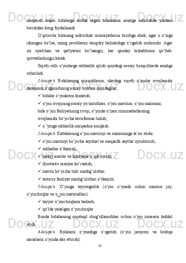 chiqarish   orqali   bolalarga   sinfda   olgan   bilimlarini   amalga   oshirishda   yordam
berishdan keng foydalanadi.
O‘qituvchi   bolaning   individual   xususiyatlarini   hisobga   oladi,   agar   u   o‘ziga
ishongan   bo‘lsa,   uning   javoblarini   tanqidiy   baholashga   o‘rgatish   muhimdir.   Agar
siz   uyatchan   va   qat'iyatsiz   bo‘lsangiz,   har   qanday   tashabbusni   qo‘llab-
quvvatlashingiz kerak.
Sujetli-rolli o‘yinlarga rahbarlik qilish quyidagi asosiy bosqichlarda amalga
oshiriladi.
1-bosqich.   Bolalarning   qiziqishlarini,   ulardagi   sujetli   o‘yinlar   rivojlanishi
darajasini o‘rganishning asosiy vositasi quyidagilar:
  bolalar o‘yinlarini kuzatish;
  o‘yin rivojining asosiy yo‘nalishlari, o‘yin mavzusi, o‘yin mazmuni,
bola o‘yin faoliyatining rivoji, o‘yinda o‘zaro munosabatlaming
rivojlanishi bo‘yicha tavsifnoma tuzish;
  o ‘yinga rahbarlik maqsadini aniqlash.
2-bosqich . Kattalarning  о ‘yin mavzuyi va mazmuniga ta’sir etishi:
  o‘yin mavzuyi bo‘yicha sayohat va maqsadli sayrlar uyushtirish;
  suhbatlar o‘tkazish;
  badiiy asarlar va hikoyalar o‘qib berish;
  illustrativ rasmlar ko‘rsatish;
  mavzu bo‘yicha turli mashg‘ulotlar;
  tasviriy faoliyat mashg‘ulotlari o‘tkazish.
3-bosqich .   O‘yinga   tayyorgarlik   (o‘yin   o‘ynash   uchun   maxsus   joy,
o‘yinchoqlar va  о ‗yin materiallari):
  tayyor o‘yinchoqlami tanlash;
  qo‘lda yasalgan o‘yinchoqlar.
Bunda   bolalaming   mustaqil   shug‘ullanishlari   uchun   o‘yin   zonasini   tashkil
etish.
4-bosqich.   Bolalami   o‘ynashga   o‘rgatish   (o‘yin   jarayoni   va   boshqa
narsalarni o‘yinda aks ettirish):
12