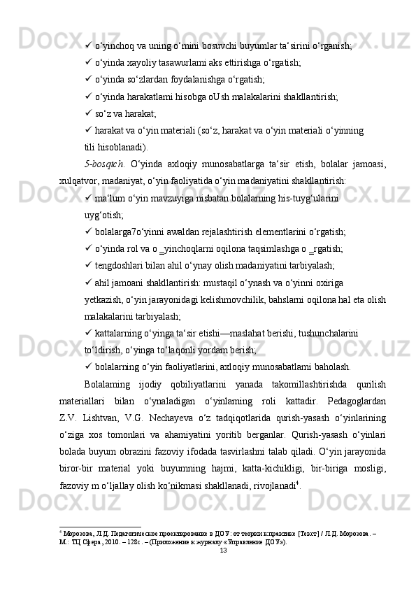   o‘yinchoq va uning o‘mini bosuvchi buyumlar ta‘sirini o‘rganish;
  o‘yinda xayoliy tasawurlami aks ettirishga o‘rgatish;
  o‘yinda so‘zlardan foydalanishga o‘rgatish;
  o‘yinda harakatlami hisobga oUsh malakalarini shakllantirish;
  so‘z va harakat;
  harakat va o‘yin materiali (so‘z, harakat va o‘yin materiali o‘yinning
tili hisoblanadi).
5-bosqich .   O‘yinda   axloqiy   munosabatlarga   ta‘sir   etish,   bolalar   jamoasi,
xulqatvor, madaniyat, o‘yin faoliyatida o‘yin madaniyatini shakllantirish:
  ma‘lum o‘yin mavzuyiga nisbatan bolalarning his-tuyg‘ularini
uyg‘otish;
  bolalarga7o‘yinni awaldan rejalashtirish elementlarini o‘rgatish;
  o‘yinda rol va o ‗yinchoqlarni oqilona taqsimlashga o ‗rgatish;
  tengdoshlari bilan ahil o‘ynay olish madaniyatini tarbiyalash;
  ahil jamoani shakllantirish: mustaqil o‘ynash va o‘yinni oxiriga
yetkazish, o‘yin jarayonidagi kelishmovchilik, bahslarni oqilona hal eta olish
malakalarini tarbiyalash;
  kattalarning o‘yinga ta‘sir etishi—maslahat berishi, tushunchalarini
to‘ldirish, o‘yinga to‘laqonli yordam berish;
  bolalarning  о ‘yin faoliyatlarini, axloqiy munosabatlami baholash.
Bolalaming   ijodiy   qobiliyatlarini   yanada   takomillashtirishda   qurilish
materiallari   bilan   o‘ynaladigan   o‘yinlaming   roli   kattadir.   Pedagoglardan
Z.V.   Lishtvan,   V.G.   Nechayeva   o‘z   tadqiqotlarida   qurish-yasash   o‘yinlarining
o‘ziga   xos   tomonlari   va   ahamiyatini   yoritib   berganlar.   Qurish-yasash   o‘yinlari
bolada buyum obrazini fazoviy ifodada tasvirlashni talab qiladi. O‘yin jarayonida
biror-bir   material   yoki   buyumning   hajmi,   katta-kichikligi,   bir-biriga   mosligi,
fazoviy m o‘ljallay olish ko‘nikmasi shakllanadi, rivojlanadi 4
.
4
  Морозова, Л.Д. Педагогическое проектирование в ДОУ: от теории к практике [Текст] / Л.Д. Морозова. – 
М.: ТЦ Сфера, 2010. – 128с. – (Приложение к журналу «Управление ДОУ»).
13 