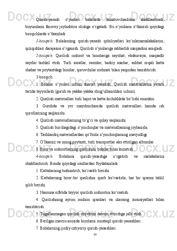 Qurish-yasash   o‘yinlari   bolalarda   kuzatuvchanlikni   shakllantiradi,
buyumlami fazoviy joylashtira olishga o‘rgatadi. Bu o‘yinlami o‘tkazish quyidagi
bosqichlarda o‘tkaziladi:
1-bosqich.   Bolalaming   qurish-yasash   qobiliyatlari   ko‘nikmamalakalarini,
qiziqishlari darajasini o‘rganish. Qurilish o‘yinlariga rahbarlik maqsadini aniqlash.
2-bosqich .   Qurilish   inshoot   va   binolariga   sayohat,   ekskursiya,   maqsadli
sayrlar   tashkil   etish.   Turli   suratlar,   rasmlar,   badiiy   asarlar,   suhbat   orqali   katta
shahar va poytaxtdagi binolar, quruvchilar mehnati bilan yaqindan tanishtirish.
3-bosqich. 
1.   Bolalar   о ‘yinlari   uchun   sharoit   yaratish.   Qurilish   materiallarini   yetarli
tarzda tayyorlash (guruh va yakka-yakka shug‘ullanishlari uchun).
2. Qurilish materiallari turli hajm va katta-kichiklikda bo‘lishi mumkin.
3.   Guruhda   va   yer   maydonchasida   qurilish   materiallari   hamda   ish
qurollarining saqlanishi.
4. Qurilish materiallarining to‘g‘ri va qulay saqlanishi.
5. Qurilish burchagidagi o‘yinchoqlar va materiallaming joylanishi.
6. Tashlandiq materiallardan qo‘lbola o‘yinchoqlaming mavjudligi.
7. O‘lkamiz va uning poytaxti, turli transportlar aks ettirilgan albomlar.
8. Bino va inshootlaming qurilishini bolalar bilan kuzatish.
4-bosqich .   Bolalami   qurish-yasashga   o‘rgatish   va   malakalarini
shakllantirish. Bunda quyidagi usullardan foydalaniladi:
1. Kattalarning tushuntirib, ko‘rsatib berishi.
2.   Kattalarning   biror-bir   qurilishni   qurib   ko‘rsatishi,   har   bir   qismni   tahlil
qilib berishi. 
3. Namuna sifatida tayyor qurilish inshootini ko‘rsatish.
4.   Qurilishning   ayrim   muhim   qismlari   va   ulaming   xususiyatlari   bilan
tanishtirish.
5. Tugallanmagan qurihsh obyektini davom ettirishga jalb etish.
6. Berilgan mavzu asosida binolarni mustaqil qurish-yasashlari.
7. Bolalarning ijodiy-ixtiyoriy qurish-yasashlari.
14