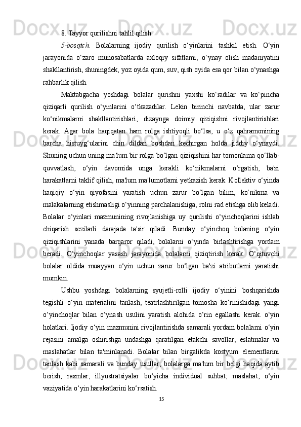 8. Tayyor qurilishni tahlil qilish.
5-bosqich.   Bolalarning   ijodiy   qurilish   o‘yinlarini   tashkil   etish.   O‘yin
jarayonida   o‘zaro   munosabatlarda   axloqiy   sifatlami,   o‘ynay   olish   madaniyatini
shakllantirish, shuningdek, yoz oyida qum, suv, qish oyida esa qor bilan o‘ynashga
rahbarlik qilish.
Maktabgacha   yoshdagi   bolalar   qurishni   yaxshi   ko‘radilar   va   ko‘pincha
qiziqarli   qurilish   o‘yinlarini   o‘tkazadilar.   Lekin   birinchi   navbatda,   ular   zarur
ko‘nikmalarni   shakllantirishlari,   dizaynga   doimiy   qiziqishni   rivojlantirishlari
kerak.   Agar   bola   haqiqatan   ham   rolga   ishtiyoqli   bo‘lsa,   u   o‘z   qahramonining
barcha   histuyg‘ularini   chin   dildan   boshdan   kechirgan   holda   jiddiy   o‘ynaydi.
Shuning uchun uning ma'lum bir rolga bo‘lgan qiziqishini har tomonlama qo‘llab-
quvvatlash,   o‘yin   davomida   unga   kerakli   ko‘nikmalarni   o‘rgatish,   ba'zi
harakatlarni taklif qilish, ma'lum ma'lumotlarni yetkazish kerak. Kollektiv o‘yinda
haqiqiy   o‘yin   qiyofasini   yaratish   uchun   zarur   bo‘lgan   bilim,   ko‘nikma   va
malakalarning etishmasligi o‘yinning parchalanishiga, rolni rad etishga olib keladi.
Bolalar   o‘yinlari   mazmunining   rivojlanishiga   uy   qurilishi   o‘yinchoqlarini   ishlab
chiqarish   sezilarli   darajada   ta'sir   qiladi.   Bunday   o‘yinchoq   bolaning   o‘yin
qiziqishlarini   yanada   barqaror   qiladi,   bolalarni   o‘yinda   birlashtirishga   yordam
beradi.   O‘yinchoqlar   yasash   jarayonida   bolalarni   qiziqtirish   kerak.   O‘qituvchi
bolalar   oldida   muayyan   o‘yin   uchun   zarur   bo‘lgan   ba'zi   atributlarni   yaratishi
mumkin.
Ushbu   yoshdagi   bolalarning   syujetli-rolli   ijodiy   o‘yinini   boshqarishda
tegishli   o‘yin   materialini   tanlash,   teatrlashtirilgan   tomosha   ko‘rinishidagi   yangi
o‘yinchoqlar   bilan   o‘ynash   usulini   yaratish   alohida   o‘rin   egallashi   kerak.   o‘yin
holatlari. Ijodiy o‘yin mazmunini rivojlantirishda samarali yordam bolalarni o‘yin
rejasini   amalga   oshirishga   undashga   qaratilgan   etakchi   savollar,   eslatmalar   va
maslahatlar   bilan   ta'minlanadi.   Bolalar   bilan   birgalikda   kostyum   elementlarini
tanlash   kabi   samarali   va   bunday   usullar;   bolalarga   ma'lum   bir   belgi   haqida   aytib
berish;   rasmlar,   illyustratsiyalar   bo‘yicha   individual   suhbat;   maslahat,   o‘yin
vaziyatida o‘yin harakatlarini ko‘rsatish.
15
