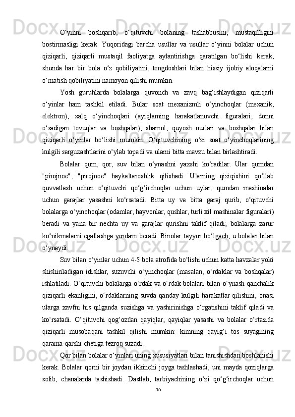 O‘yinni   boshqarib,   o‘qituvchi   bolaning   tashabbusini,   mustaqilligini
bostirmasligi   kerak.   Yuqoridagi   barcha   usullar   va   usullar   o‘yinni   bolalar   uchun
qiziqarli,   qiziqarli   mustaqil   faoliyatga   aylantirishga   qaratilgan   bo‘lishi   kerak,
shunda   har   bir   bola   o‘z   qobiliyatini,   tengdoshlari   bilan   hissiy   ijobiy   aloqalarni
o‘rnatish qobiliyatini namoyon qilishi mumkin.
Yosh   guruhlarda   bolalarga   quvonch   va   zavq   bag‘ishlaydigan   qiziqarli
o‘yinlar   ham   tashkil   etiladi.   Bular   soat   mexanizmli   o‘yinchoqlar   (mexanik,
elektron),   xalq   o‘yinchoqlari   (ayiqlarning   harakatlanuvchi   figuralari,   donni
o‘sadigan   tovuqlar   va   boshqalar),   shamol,   quyosh   nurlari   va   boshqalar   bilan
qiziqarli   o‘yinlar   bo‘lishi   mumkin.   O‘qituvchining   o‘zi   soat   o‘yinchoqlarining
kulgili sarguzashtlarini o‘ylab topadi va ularni bitta mavzu bilan birlashtiradi.
Bolalar   qum,   qor,   suv   bilan   o‘ynashni   yaxshi   ko‘radilar.   Ular   qumdan
"pirojnoe",   "pirojnoe"   haykaltaroshlik   qilishadi.   Ularning   qiziqishini   qo‘llab
quvvatlash   uchun   o‘qituvchi   qo‘g‘irchoqlar   uchun   uylar,   qumdan   mashinalar
uchun   garajlar   yasashni   ko‘rsatadi.   Bitta   uy   va   bitta   garaj   qurib,   o‘qituvchi
bolalarga o‘yinchoqlar (odamlar, hayvonlar, qushlar, turli xil mashinalar figuralari)
beradi   va   yana   bir   nechta   uy   va   garajlar   qurishni   taklif   qiladi;   bolalarga   zarur
ko‘nikmalarni egallashga  yordam beradi. Binolar  tayyor bo‘lgach, u bolalar bilan
o‘ynaydi.
Suv bilan o‘yinlar uchun 4-5 bola atrofida bo‘lishi uchun katta havzalar yoki
shishiriladigan   idishlar,   suzuvchi   o‘yinchoqlar   (masalan,   o‘rdaklar   va   boshqalar)
ishlatiladi. O‘qituvchi bolalarga o‘rdak va o‘rdak bolalari bilan o‘ynash qanchalik
qiziqarli   ekanligini,   o‘rdaklarning   suvda   qanday   kulgili   harakatlar   qilishini,   onasi
ularga   xavfni   his   qilganda   suzishga   va   yashirinishga   o‘rgatishini   taklif   qiladi   va
ko‘rsatadi.   O‘qituvchi   qog‘ozdan   qayiqlar,   qayiqlar   yasashi   va   bolalar   o‘rtasida
qiziqarli   musobaqani   tashkil   qilishi   mumkin:   kimning   qayig‘i   tos   suyagining
qarama-qarshi chetiga tezroq suzadi.
Qor bilan bolalar o‘yinlari uning xususiyatlari bilan tanishishdan boshlanishi
kerak.   Bolalar   qorni   bir   joydan   ikkinchi   joyga   tashlashadi,   uni   mayda   qoziqlarga
solib,   chanalarda   tashishadi.   Dastlab,   tarbiyachining   o‘zi   qo‘g‘irchoqlar   uchun
16 