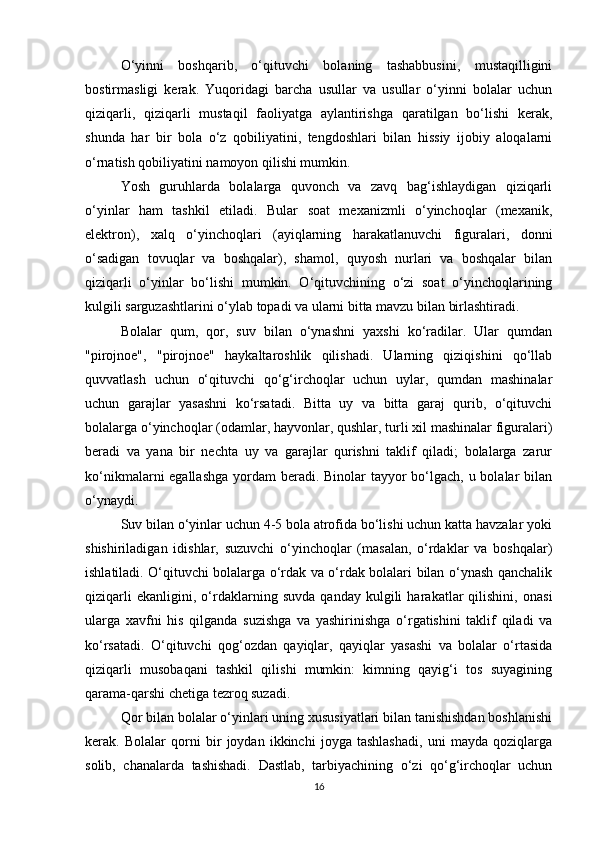 O‘yinni   boshqarib,   o‘qituvchi   bolaning   tashabbusini,   mustaqilligini
bostirmasligi   kerak.   Yuqoridagi   barcha   usullar   va   usullar   o‘yinni   bolalar   uchun
qiziqarli,   qiziqarli   mustaqil   faoliyatga   aylantirishga   qaratilgan   bo‘lishi   kerak,
shunda   har   bir   bola   o‘z   qobiliyatini,   tengdoshlari   bilan   hissiy   ijobiy   aloqalarni
o‘rnatish qobiliyatini namoyon qilishi mumkin.
Yosh   guruhlarda   bolalarga   quvonch   va   zavq   bag‘ishlaydigan   qiziqarli
o‘yinlar   ham   tashkil   etiladi.   Bular   soat   mexanizmli   o‘yinchoqlar   (mexanik,
elektron),   xalq   o‘yinchoqlari   (ayiqlarning   harakatlanuvchi   figuralari,   donni
o‘sadigan   tovuqlar   va   boshqalar),   shamol,   quyosh   nurlari   va   boshqalar   bilan
qiziqarli   o‘yinlar   bo‘lishi   mumkin.   O‘qituvchining   o‘zi   soat   o‘yinchoqlarining
kulgili sarguzashtlarini o‘ylab topadi va ularni bitta mavzu bilan birlashtiradi.
Bolalar   qum,   qor,   suv   bilan   o‘ynashni   yaxshi   ko‘radilar.   Ular   qumdan
"pirojnoe",   "pirojnoe"   haykaltaroshlik   qilishadi.   Ularning   qiziqishini   qo‘llab
quvvatlash   uchun   o‘qituvchi   qo‘g‘irchoqlar   uchun   uylar,   qumdan   mashinalar
uchun   garajlar   yasashni   ko‘rsatadi.   Bitta   uy   va   bitta   garaj   qurib,   o‘qituvchi
bolalarga o‘yinchoqlar (odamlar, hayvonlar, qushlar, turli xil mashinalar figuralari)
beradi   va   yana   bir   nechta   uy   va   garajlar   qurishni   taklif   qiladi;   bolalarga   zarur
ko‘nikmalarni egallashga  yordam beradi. Binolar  tayyor bo‘lgach, u bolalar bilan
o‘ynaydi.
Suv bilan o‘yinlar uchun 4-5 bola atrofida bo‘lishi uchun katta havzalar yoki
shishiriladigan   idishlar,   suzuvchi   o‘yinchoqlar   (masalan,   o‘rdaklar   va   boshqalar)
ishlatiladi. O‘qituvchi bolalarga o‘rdak va o‘rdak bolalari bilan o‘ynash qanchalik
qiziqarli   ekanligini,   o‘rdaklarning   suvda   qanday   kulgili   harakatlar   qilishini,   onasi
ularga   xavfni   his   qilganda   suzishga   va   yashirinishga   o‘rgatishini   taklif   qiladi   va
ko‘rsatadi.   O‘qituvchi   qog‘ozdan   qayiqlar,   qayiqlar   yasashi   va   bolalar   o‘rtasida
qiziqarli   musobaqani   tashkil   qilishi   mumkin:   kimning   qayig‘i   tos   suyagining
qarama-qarshi chetiga tezroq suzadi.
Qor bilan bolalar o‘yinlari uning xususiyatlari bilan tanishishdan boshlanishi
kerak.   Bolalar   qorni   bir   joydan   ikkinchi   joyga   tashlashadi,   uni   mayda   qoziqlarga
solib,   chanalarda   tashishadi.   Dastlab,   tarbiyachining   o‘zi   qo‘g‘irchoqlar   uchun
16