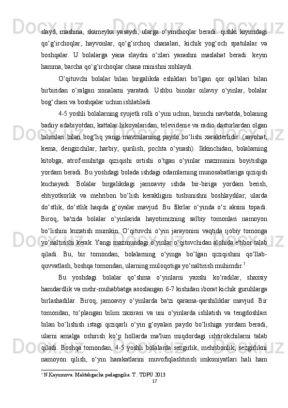 slayd,   mashina,   skameyka   yasaydi,   ularga   o‘yinchoqlar   beradi:   qishki   kiyimdagi
qo‘g‘irchoqlar,   hayvonlar,   qo‘g‘irchoq   chanalari,   kichik   yog‘och   spatulalar   va
boshqalar.   U   bolalarga   yana   slaydni   o‘zlari   yasashni   maslahat   beradi:   keyin
hamma, barcha qo‘g‘irchoqlar chana minishni xohlaydi.
O‘qituvchi   bolalar   bilan   birgalikda   eshiklari   bo‘lgan   qor   qal'alari   bilan
birbiridan   o‘ralgan   xonalarni   yaratadi.   Ushbu   binolar   oilaviy   o‘yinlar,   bolalar
bog‘chasi va boshqalar uchun ishlatiladi.
4-5 yoshli bolalarning syujetli rolli o‘yini uchun, birinchi navbatda, bolaning
badiiy adabiyotdan, kattalar hikoyalaridan, televidenie va radio dasturlardan olgan
bilimlari   bilan   bog‘liq   yangi   mavzularning   paydo   bo‘lishi   xarakterlidir.   (sayohat,
kema,   dengizchilar,   harbiy,   qurilish,   pochta   o‘ynash).   Ikkinchidan,   bolalarning
kitobga,   atrof-muhitga   qiziqishi   ortishi   o‘tgan   o‘yinlar   mazmunini   boyitishga
yordam beradi. Bu yoshdagi bolada ishdagi odamlarning munosabatlariga qiziqish
kuchayadi.   Bolalar   birgalikdagi   jamoaviy   ishda   bir-biriga   yordam   berish,
ehtiyotkorlik   va   mehribon   bo‘lish   kerakligini   tushunishni   boshlaydilar;   ularda
do‘stlik,   do‘stlik   haqida   g‘oyalar   mavjud.   Bu   fikrlar   o‘yinda   o‘z   aksini   topadi.
Biroq,   ba'zida   bolalar   o‘yinlarida   hayotimizning   salbiy   tomonlari   namoyon
bo‘lishini   kuzatish   mumkin.   O‘qituvchi   o‘yin   jarayonini   vaqtida   ijobiy   tomonga
yo‘naltirishi kerak. Yangi mazmundagi o‘yinlar o‘qituvchidan alohida e'tibor talab
qiladi.   Bu,   bir   tomondan,   bolalarning   o‘yinga   bo‘lgan   qiziqishini   qo‘llab-
quvvatlash, boshqa tomondan, ularning muloqotiga yo‘naltirish muhimdir. 5
Bu   yoshdagi   bolalar   qo‘shma   o‘yinlarni   yaxshi   ko‘radilar,   shaxsiy
hamdardlik va mehr-muhabbatga asoslangan 6-7 kishidan iborat kichik guruhlarga
birlashadilar.   Biroq,   jamoaviy   o‘yinlarda   ba'zi   qarama-qarshiliklar   mavjud.   Bir
tomondan,   to‘plangan   bilim   zaxirasi   va   uni   o‘yinlarda   ishlatish   va   tengdoshlari
bilan   bo‘lishish   istagi   qiziqarli   o‘yin   g‘oyalari   paydo   bo‘lishiga   yordam   beradi,
ularni   amalga   oshirish   ko‘p   hollarda   ma'lum   miqdordagi   ishtirokchilarni   talab
qiladi.   Boshqa   tomondan,   4-5   yoshli   bolalarda   sezgirlik,   mehribonlik,   sezgirlikni
namoyon   qilish,   o‘yin   harakatlarini   muvofiqlashtirish   imkoniyatlari   hali   ham
5
  N.Kayumova. Maktabgacha pedagogika. T.: TDPU 2013
17 