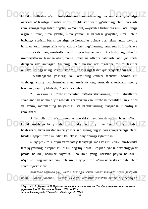 kichik.   Kollektiv   o‘yin   faoliyatini   rivojlantirish   istagi   va   uni   amaliy   amalga
oshirish   o‘rtasidagi   bunday   nomuvofiqlik   axloqiy   tuyg‘ularning   etarli   darajada
rivojlanmaganligi   bilan   bog‘liq.   ―Yomon ,   ―yaxshi   tushunchalarini   o‘z   ichiga‖ ‖
olgan   bilimlar,   nima   yaxshi,   nima   yomonligi   haqidagi   g‘oyalar,   nima   uchun
birbiriga   yordam   berish   zarurligi   va   hokazolar   bolada   bor,   lekin   uning   hayotiy
tajribasi  kam, barqarorlik yo‘q. axloqiy his-tuyg‘ularning namoyon bo‘lishida o‘z
xohish-istaklaridan, manfaatlaridan boshqasi foydasiga voz kechish, tengdoshning
imkoniyatlarini   hisobga   olish,   uning   ijobiy   fazilatlarini   baholash   qobiliyati   etarli
darajada   rivojlanmagan.   Shuning   uchun   bolalar   o‘z   rejalarini   muvofiqlashtira
olmaydi. Biriga uning ixtirosi qiziqroq, boshqasiga taklifi qiziqroqdek tuyuladi 6
. 
1.Maktabgacha   yoshdagi   rolli   o‘yinning   etakchi   faoliyati.   Aynan   shu
yoshdagi   asosiy   neoplazmalar   shakllanadi   va   eng   samarali   rivojlanadi:   ijodiy
tasavvur, xayoliy fikrlash, o‘z-o‘zini anglash.  
2.   Bolalarning   o‘zboshimchalik   xatti-harakatlarining   turli   shakllarini
shakllantirish uchun o‘yin alohida ahamiyatga ega. O‘zboshimchalik bilan e’tibor
va   xotira,   motivlarning   bo‘ysunishi   va   harakatlarning   maqsadga   muvofiqligi
rivojlanadi.
3.   Syujetli   rolli   o‘yin   uzoq   va   murakkab   rivojlanish   yo‘lini   bosib   o‘tadi,
kichik   maktabgacha   yoshdan   eng   oddiy   rolli   o‘yin   va   “yaqin”   o‘yini   bilan
boshlanadi, katta  maktabgacha yoshda  u o‘zining eng yuqori  rivojlanishiga etadi;
batafsil syujetli uzoq muddatli kollektiv ijodiy o‘yinga aylantirish.
4.   Syujet   -   rolli   o‘yin   zamonaviy   faoliyatga   mos   kelishi   kerak.   fan-texnika
taraqqiyotining   rivojlanishi   bilan   bog‘liq   holda,   ko‘plab   yangi   texnologiyalar
paydo   bo‘ladi,   odamlar   hayotida   juda   ko‘p   yangi   narsalar   paydo   bo‘ladi   -
o‘qituvchining vazifasi buni bolalarning syujetli rolli o‘yinlarida aks ettirish uchun
sharoit yaratishdir.
Kundalik   rejimda   joy,   vaqtni   hisobga   olgan   holda   guruhda   o‘yin   faoliyati
uchun   sharoit   yaratish,   moddiy   va   o‘yin   bazasini   yaratish   kerak :   o‘yinchoqlar,
6
  Веракса Н. Е., Веракса А. Н. Проектная деятельность дошкольников. Пособие для педагогов дошкольных 
учреждений.— М.: Мозаика — Синтез, 2008. — 112 с. 
https://sokolova-lytmdou17.edumsko.ru/folders/post/2575768
18