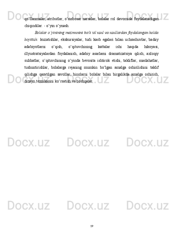 qo‘llanmalar,   atributlar,   o‘rinbosar   narsalar,   bolalar   rol   davomida   foydalanadigan
chiqindilar. - o‘yin o‘ynash.
Bolalar o‘yinining mazmunini turli xil usul va usullardan foydalangan holda
boyitish:   kuzatishlar,   ekskursiyalar,   turli   kasb   egalari   bilan   uchrashuvlar,   badiiy
adabiyotlarni   o‘qish,   o‘qituvchining   kattalar   ishi   haqida   hikoyasi,
illyustratsiyalardan   foydalanish,   adabiy   asarlarni   dramatizatsiya   qilish;   axloqiy
suhbatlar,   o‘qituvchining   o‘yinda   bevosita   ishtirok   etishi,   takliflar,   maslahatlar,
tushuntirishlar,   bolalarga   rejaning   mumkin   bo‘lgan   amalga   oshirilishini   taklif
qilishga   qaratilgan   savollar,   binolarni   bolalar   bilan   birgalikda   amalga   oshirish,
dizayn texnikasini ko‘rsatish va boshqalar.
19