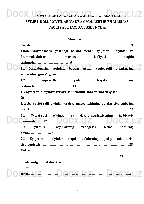 Mavzu:  MAKTABGACHA YOSHDAGI BOLALAR UCHUN
SYUJET-ROLLI O'YINLAR VA DRAMMALASHTIRISH MARKAZ
FAOLIYATI HAQIDA TUSHUNCHA.
Mundaarija:
Kirish........................................................................................................................3
I-Bob   Maktabgacha   yoshdagi   bolalar   uchun   syujet-rolli   o‘yinlar   va
drammalashtirish   markaz   faoliyati   haqida
tushuncha.........................................5
1.1   Maktabgacha   yoshdagi   bolalar   uchun   syujet-rolli   o‘yinlarning
samaradorligini o‘rganish.......................................................................................5
1.2   Syujet-rolli   o‘yinlar   haqida   umumiy
tushuncha............................................11
1.3   Syujet-rolli  o‘yinlar turlari. sahnalashtirishga rahbarlik qilish. ……….…
20
II-Bob:   Syujet-rolli   o‘yinlar   va   drammalashtirishning   bolalar   rivojlanishiga
ta'siri………………………………………………………………………….…..22
2.1   Syujet-rolli   o‘yinlar   va   drammalashtirishning   tarbiyaviy
ahamiyati……..22
2.2   Syujet-rolli   o‘yinlarning   pedagogik   metod   sifatidagi
o‘rni………………..25
2.3   Syujet-rolli   o‘yinlar   orqali   bolalarning   ijodiy   tafakkurini
rivojlantirish……………………………………………………………………..28
Xulosa
…………………………………………………………………………….33
Foydalanilgan   adabiyotlar     ………………………………………………….
…..35
Ilova………………………………………………………………………………37
2 