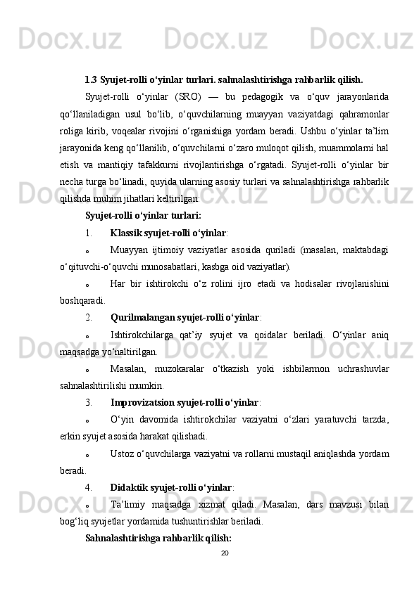 1.3  Syujet-rolli o‘yinlar turlari. sahnalashtirishga rahbarlik qilish.
Syujet-rolli   o‘yinlar   (SRO)   —   bu   pedagogik   va   o‘quv   jarayonlarida
qo‘llaniladigan   usul   bo‘lib,   o‘quvchilarning   muayyan   vaziyatdagi   qahramonlar
roliga   kirib,   voqealar   rivojini   o‘rganishiga   yordam   beradi.   Ushbu   o‘yinlar   ta’lim
jarayonida keng qo‘llanilib, o‘quvchilarni o‘zaro muloqot qilish, muammolarni hal
etish   va   mantiqiy   tafakkurni   rivojlantirishga   o‘rgatadi.   Syujet-rolli   o‘yinlar   bir
necha turga bo‘linadi, quyida ularning asosiy turlari va sahnalashtirishga rahbarlik
qilishda muhim jihatlari keltirilgan:
Syujet-rolli o‘yinlar turlari:
1. Klassik syujet-rolli o‘yinlar :
o Muayyan   ijtimoiy   vaziyatlar   asosida   quriladi   (masalan,   maktabdagi
o‘qituvchi-o‘quvchi munosabatlari, kasbga oid vaziyatlar).
o Har   bir   ishtirokchi   o‘z   rolini   ijro   etadi   va   hodisalar   rivojlanishini
boshqaradi.
2. Qurilmalangan syujet-rolli o‘yinlar :
o Ishtirokchilarga   qat’iy   syujet   va   qoidalar   beriladi.   O‘yinlar   aniq
maqsadga yo‘naltirilgan.
o Masalan,   muzokaralar   o‘tkazish   yoki   ishbilarmon   uchrashuvlar
sahnalashtirilishi mumkin.
3. Improvizatsion syujet-rolli o‘yinlar :
o O‘yin   davomida   ishtirokchilar   vaziyatni   o‘zlari   yaratuvchi   tarzda,
erkin syujet asosida harakat qilishadi.
o Ustoz o‘quvchilarga vaziyatni va rollarni mustaqil aniqlashda yordam
beradi.
4. Didaktik syujet-rolli o‘yinlar :
o Ta’limiy   maqsadga   xizmat   qiladi.   Masalan,   dars   mavzusi   bilan
bog‘liq syujetlar yordamida tushuntirishlar beriladi.
Sahnalashtirishga rahbarlik qilish:
20