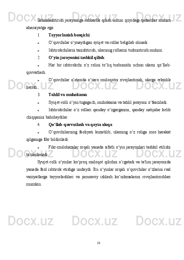 Sahnalashtirish jarayoniga rahbarlik qilish uchun quyidagi qadamlar muhim
ahamiyatga ega:
1. Tayyorlanish bosqichi :
o O‘quvchilar o‘ynaydigan syujet va rollar belgilab olinadi.
o Ishtirokchilarni tanishtirish, ularning rollarini tushuntirish muhim.
2. O‘yin jarayonini tashkil qilish :
o Har   bir   ishtirokchi   o‘z   rolini   to‘liq   tushunishi   uchun   ularni   qo‘llab-
quvvatlash.
o O‘quvchilar   o‘rtasida   o‘zaro   muloqotni   rivojlantirish,   ularga   erkinlik
berish.
3. Tahlil va muhokama :
o Syujet-rolli o‘yin tugagach, muhokama va tahlil jarayoni o‘tkaziladi.
o Ishtirokchilar   o‘z   rollari   qanday   o‘zgarganini,   qanday   natijalar   kelib
chiqqanini baholaydilar.
4. Qo‘llab-quvvatlash va qayta aloqa :
o O‘quvchilarning   faoliyati   kuzatilib,   ularning   o‘z   roliga   mos   harakat
qilganiga fikr bildiriladi.
o Fikr-mulohazalar orqali yanada sifatli o‘yin jarayonlari tashkil etilishi
ta'minlanadi.
Syujet-rolli o‘yinlar ko‘proq muloqot qilishni o‘rgatadi va ta'lim jarayonida
yanada faol  ishtirok etishga undaydi.  Bu o‘yinlar  orqali  o‘quvchilar  o‘zlarini  real
vaziyatlarga   tayyorlashlari   va   jamoaviy   ishlash   ko‘nikmalarini   rivojlantirishlari
mumkin.
21